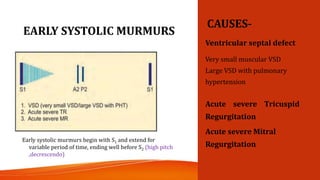 EARLY SYSTOLIC MURMURS
CAUSES-
Ventricular septal defect
Very small muscular VSD
Large VSD with pulmonary
hypertension
Acute severe Tricuspid
Regurgitation
Acute severe Mitral
Regurgitation
Early systolic murmurs begin with S1 and extend for
variable period of time, ending well before S2 (high pitch
,decrescendo)
 
