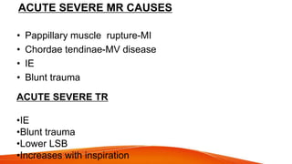 ACUTE SEVERE MR CAUSES
• Pappillary muscle rupture-MI
• Chordae tendinae-MV disease
• IE
• Blunt trauma
ACUTE SEVERE TR
•IE
•Blunt trauma
•Lower LSB
•Increases with inspiration
 
