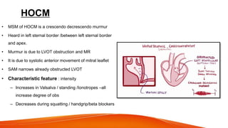 HOCM
• MSM of HOCM is a crescendo decrescendo murmur
• Heard in left sternal border /between left sternal border
and apex.
• Murmur is due to LVOT obstruction and MR
• It is due to systolic anterior movement of mitral leaflet
• SAM narrows already obstructed LVOT
• Characteristic feature : intensity
– Increases in Valsalva / standing /Ionotropes –all
increase degree of obs
– Decreases during squatting / handgrip/beta blockers
 