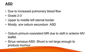 ASD
• Due to increased pulmonary blood flow
• Grade 2-3
• Upper to middle left sternal border
• Mostly a/w ostium secundum ASD
• Ostium primum-coexistent MR due to cleft in anterior MV
leaflet
• Sinus venosus ASD- Shunt is not large enough to
produce murmur
 