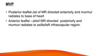 MVP
• Posterior leaflet-Jet of MR directed anteriorly and murmur
radiates to base of heart
• Anterior leaflet –Jetof MR directed posteriorly and
murmur radiates to axilla/left infrascapular region.
 