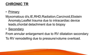 CHRONIC TR
• Primary
Myxomatous d/s,IE,RHD,Radiation,Carcinoid,Ebstein
Anomaly,Leaflet trauma due to intracardiac device
leads,chordal detachment due to biopsy
• Secondary
From annular enlargement due to RV dilatation secondary
To RV remodelling due to pressure/volume overload.
 