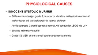 PHYSIOLOGICAL CAUSES
• INNOCENT SYSTOLIC MURMUR
– Stills murmur-benign grade 2,musical or vibratory midsystolic murmur at
mid or lower left sternal border in normal children
– Aortic sclerosis-Carotid upstroke normal,No conduction ,ECG-No LVH
– Systolic mammary soufflé
– Grade1/2 MSM at left sternal border-pregnancy,anemia
 