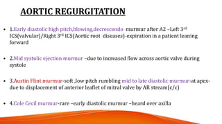 AORTIC REGURGITATION
• 1.Early diastolic high pitch,blowing,decrescendo murmur after A2 –Left 3rd
ICS(valvular)/Right 3rd ICS(Aortic root diseases)-expiration in a patient leaning
forward
• 2.Mid systolic ejection murmur –due to increased flow across aortic valve during
systole
• 3.Austin Flint murmur-soft ,low pitch rumbling mid to late diastolic murmur-at apex-
due to displacement of anterior leaflet of mitral valve by AR stream(c/c)
• 4.Cole Cecil murmur-rare –early diastolic murmur –heard over axilla
 