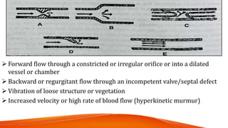  Forward flow through a constricted or irregular orifice or into a dilated
vessel or chamber
 Backward or regurgitant flow through an incompetent valve/septal defect
 Vibration of loose structure or vegetation
 Increased velocity or high rate of blood flow (hyperkinetic murmur)
 