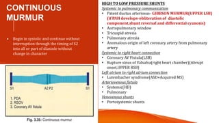CONTINUOUS
MURMUR
• Begin in systolic and continue without
interruption through the timing of S2
into all or part of diastole without
change in character
HIGH TO LOW PRESSURE SHUNTS
Systemic to pulmonary communication
• Patent ductus arteriosus- GIBBSON MURMUR(UPPER LSB)
(if PAH develops-obliteration of diastolic
component,shunt reversal and differential cyanosis)
• Aortopulmonary window
• Tricuspid atresia
• Pulmonary atresia
• Anomalous origin of left coronary artery from pulmonary
artery
Systemic to right heart connection
• Coronary AV Fistula(LSB)
• Rupture sinus of Valsalva(right heart chamber)(Abrupt
onset,UPPER RSB)
Left atrium to right atrium connection
• Lutembacher syndrome(ASD+Acquired MS)
Arteriovenous fistula
• Systemic(HD)
• Pulmonary
Venovenous shunts
• Portosystemic shunts
 