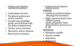 • NORMAL FLOW THROUGH
CONSTRICTED ARTERIES
• Coarctation of aorta
• Peripheral pulmonary
artery stenosis
• Carotid stenosis(High
grade cervical bruit with
sys &dias components)
• Coeliac artery stenosis
• Mesentric artery stenosis
• Renal artery stenosis
• INCREASED FLOW THROUGH
NORMAL VESSELS
VENOUS
• Umblical vein(Cruveilheir
–Baumgarten murmur)
• Right supraclavicular area-
children,young
adults,pregnancy-hum
obliterated by pressure on
R- IJV
ARTERIAL
• Mammary souffle
• Uterine souffle
• Hepatoma
• Nephroma
 