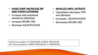 AS Pressure gradient=LV PRESSURE-AORTIC PRESSURE
AR Pressure gradient=AORTIC PRESSURE-LV PRESSURE
• HAND GRIP /INCREASE BP
AND PHENYLEPHRINE
• Increase total peripheral
resistance (afterload)
• Increase AR,MR,VSD
• Decrease AS,MVP,HOCM
• INHALED AMYL NITRATE
• Vasodilation-decrease TPR
and afterload
• Increases –AS,MVP,HOCM
• Decreases-AR,MR,VSD
 