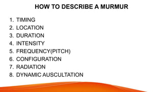 HOW TO DESCRIBE A MURMUR
1. TIMING
2. LOCATION
3. DURATION
4. INTENSITY
5. FREQUENCY(PITCH)
6. CONFIGURATION
7. RADIATION
8. DYNAMIC AUSCULTATION
 