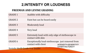 2.INTENSITY OR LOUDNESS
GRADE 1 Audible with difficulty
GRADE 2 Faint but can be heard easily
GRADE 3 Moderately loud
GRADE 4 Very loud
GRADE 5 Extremely loud-with only edge of stethoscope in
contact with skin
GRADE 6 Exceptionally loud-stethoscope just removed from
contact with chest
FREEMAN AND LEVINE GRADING
Systolic thrill-Grade 4 or louder
INTENSITY=SEVERITY??
OTHER FACTORS??
 