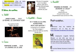 Marie-Antoinette (film de Sofia                             Film de J-P Lilienfeld,
•
Coppola), jeudi 3 mars, 20h40, Arte                               Suivi d'un débat.
                                                                                            Rencontre
•   Psychose, lundi 7, 20h40, Arte                               Dans le cadre de la
                                                               Journée Internationale
                                     ETC...                                                       VENDREDI 25 FEVRIER        16h
                                                                    des femmes.
                                                                                                    BLANDINE LE CALLET
5. Idées de sorties
                                                                  Cinéville de Laval
                                                                                                           auteur
                                                                                                       Librairie M'Lire,
                                                                                                    3 rue de la Paix, Laval
   Theatre                                                                                  En partenariat avec Lecture en Tête.

      MARDI 8 MARS          20h30                Exposition - Sciences
 LA FEMME, CE CONTINENT NOIR                                                             Post-scriptum...
                                                     DU 17 MARS AU 22 AVRIL
          Cie Lumières d’août,                          ALIMENTAIRE,
            Théâtre de Laval                          MON CHER WATSON !
                                                      Le pourquoi et le comment
                                                                                         R   etrouvez    tous    les   numéros      de

                                                          du « bien-manger »             « Murmure » sur le blog du CDI
                                                  Centre culturel de Sablé sur Sarthe    http://docimmac.wordpress.com/murmure
                                                              Entrée libre


                                                                                         M    a    remplaçante   s'appelle   Nathalie
                                                                                         Bleuwen, je suis sûre que vous lui
                                                                                         réserverez un accueil aussi chaleureux que

   Cinema                                                                               celui que vous m'avez fait en 2006.
                                                                                         Je vous retrouve dans quelques mois...

    DIMANCHE 13 MARS             10h45
     LA JOURNEE DE LA JUPE                                                               E   t surtout Bonnes Vacances à toutes et à
                                                                                         tous !
 