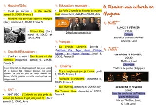  Histoire/Géo:                                       Education musicale :                     6. Rendez-vous culturels en
•  C'est pas sorcier : La Mer Morte,                 •   La Folle Journée de Nantes (concerts
samedi 5, 20h10, France 3                            live), dimanche 6, de9h45 à 20h30, Arte    Mayenne
•   Histoire des services secrets français
(doc), dimanche 6, 21h30, France 5
                                                                                                   Ballet
                                                                                                           LUNDI 7 FEVRIER
                           • Citizen King (doc),                                                                  19h30
                                                              Détail des concerts ici
                           mardi 8, 10h20 et                                                                     Caligula
                           11h15, Arte                                                                  en direct du Palais Garnier
                                                      Français :                                             Cinéville, Laval

                                                     •  La Grande Librairie. Invités :

 Société/Éducation :
                                                     Jonathan Coe, Iegor Gran, Philippe            Theatre
                                                     Delerm    et Hubert Reeves, jeudi 3,               VENDREDI 4 FEVRIER,
•  L'œil et la main : Des écrans et des              20h35, France 5                                             20h30
hommes (magazine), samedi 5, 22h35,
                                                                                                             Théâtre, Laval
France 5
                                                                                                               Chatroom
                                                      Cinéma :
    Avec Internet, le développement des jeux vidéo                                                     Théâtre de poche (Belgique)
    et le succès des réseaux sociaux, les gens       • Il y a longtemps que je t'aime, jeudi
    passent de plus en plus de temps devant un       3, 20h35, France 3
    écran. Cette passion est-elle constructive ou
    dangereuse ?                                     • Fauteuils d'orchestre, dimanche 6,
                                                     20h35, France 2
                                                     •   Will Hunting, dimanche 6, 20h40, W9             MERCREDI 9 FEVRIER
 SVT :                                              The Truman Show, dimanche 6, 20h35,                           10h00
•   360° GEO : L'Islande au plus près du             France 4                                          Dans les coulisses du Théâtre
volcan (le fameux Eyjafjallajökull !) (doc),                                                                 Visite thématique.
samedi 5, 10h50, Arte                                                                                     Rdv au Théâtre, Laval,
                                                                                                               OT. de Laval
 