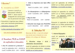 1. Nouveau !                                    Créer un diaporama avec Open Office Lundi 05 septembre de 09h30 à
                                                Impress                                       10h30 sur La Chaîne parlementaire :

                                                    Mardi 18 octobre 18H – 20H30              Bioéthique : la vie entre nos mains
     Inscription au CDDP
              L'Immac a souscrit un
                                                 Du rétroprojecteur au vidéoprojecteur Vendredi 09 septembre de 15h00 à
              abonnement collectif au
                                                    Lundi 7 novembre 18H – 20H00              16h45 sur La Chaîne parlementaire,
              CDDP, il donne accès à
                                                                                              fiction,      La séparation (CQFD... de
              l'intégralité des services pour
                                                 Blog de classe                              l'Eglise et de l'Etat 1905 )
              tous les personnels des lycées.
                                                  Mardi 15 novembre       18H – 20H30
> Formulaires à imprimer pour obtenir
                                                                                              Dimanche 11 septembre de 23h30 à
 votre carte individuelle gratuitement :         Retoucher mes images avec PhotoFiltre
                                                                                              00h00 sur La Chaîne parlementaire,
- l'attestation d'exercice (pdf)                    Lundi 5 décembre     18H - 20H30
                                                                                              L'écho des lois : Le droit à l'image : le
                                                                                              grand flou ?
- la fiche individuelle d'inscription (pdf)
                                                          3. Sélection TV
      Lien vers le catalogue du CDDP            Beaucoup de liens : ce qui est souligné
                                                                                               Histoire/Géographie :
                                                vous envoie vers le résumé et, le cas
                                                                                              Lundi 05 septembre de 20h35 à
                                                échéant, à la critique de Télérama.
                                                                                              22h15 sur
  2. Formations TICE au CDDP
                                                                                              France 5 :
                                                      Éducation    civique   /   ECJS     /
     de septembre à décembre                    
                                                                                              Thérèse et
                                                information-documentation
                                                                                              Léon
  Mon PC: comment m’ y retrouver ?             Lundi 05 septembre de 20h40 à 21h30
   Lundi 26 septembre 18H – 20H30 et            sur La Chaîne parlementaire : WikiLeaks :
                                                                                                         Claude Rich incarne Léon Blum.
   Lundi 3 octobre 2011 18H – 20H30             enquête sur un contre-pouvoir
 
