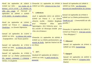 Mardi    06    septembre      de   10h05    à Dimanche 11 septembre de 09h30 à Samedi 10 septembre de 10h00 à
11h20 sur Arte :          Les routes de la 14h05 sur Arte, L'histoire de New York              10h50 sur Arte, Les étonnants
terreur, 1979-1993 : ils étaient du                                                            pouvoirs de transformation du cerveau
côté    des    anges     et   Mercredi     07
                                                   Littérature
septembre      de   20h40      à   22h00    :
                                                                                               Samedi 10 septembre de 09h30 à
1993-2001 : le compte à rebours                 Jeudi 8 septembre 2011 de 20h35 à
                                                                                               10h00 sur La Chaîne parlementaire,
                                                21h40     sur   France   5   :   La   Grande
                                       Librairie. Invités : Frédéric Beigbeder Tombé du ciel : L'immortalité est-elle
Mardi    06    septembre de 15h40 à
                                       pour       «Premier      Bilan    après possible ?
16h30    sur    France 5 : Histoire de
                                       l'apocalypse», Eric Fottorino pour «Le
l'Amérique ,   La Grande Dépression
                                       Dos crawlé» et Véronique Ovaldé pour
                                                                               Dimanche 11 septembre de 10h45 à
                                       «Des vies d'oiseaux»
                                                                               11h10 sur France 3, C'est pas sorcier
Samedi 10       septembre de 11h45 à                                           : Tous allergiques ?
12h00 sur Arte,        Le dessous des cartes
                                                Dimanche 11 septembre de 20h30 à
: Surpopulation : une fausse question
                                                21h00 sur La Chaîne parlementaire, Un
                                                                                                 Allemand:
                                                monde de bulles Spéciale Festival de BD
Samedi 10 septembre de 17h45 à de Nîmes                                                         Samedi 10 septembre de 09h45 à

18h05 sur Arte,        Le dessous des cartes                                                    10h00 sur Arte, Karambolage

: Mondes arabes
                                                   SVT :
Samedi 10 septembre de 19h30 à                                                                   Espagnol
21h00 sur La Chaîne parlementaire, Vendredi 09 septembre de 14h00 à
                                                                                                Samedi 10 septembre de 20h35 à
Où, quand, comment ? L'histoire : 14h45 sur Arte, Le petit monde du
                                                pommier                                         22h05 sur France 5, Echappées belles :
Verdun, la sanglante
                                                                                                Madrid
 