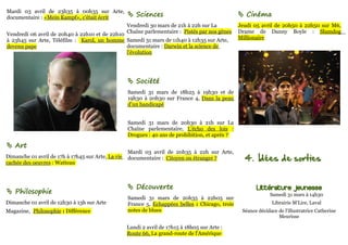 Mardi 03 avril de 23h35 à 00h35 sur Arte,
documentaire : «Mein Kampf», c'était écrit           Sciences                                     Cinéma
                                               Vendredi 30 mars de 21h à 22h sur La               Jeudi 05 avril de 20h50 à 22h50 sur M6,
Vendredi 06 avril de 20h40 à 22h10 et de 22h10 Chaîne parlementaire : Pistés par nos gènes        Drame de Danny Boyle : Slumdog
à 23h45 sur Arte, Téléfilm : Karol, un homme Samedi 31 mars de 11h40 à 12h35 sur Arte,            Millionaire
devenu pape                                    documentaire : Darwin et la science de
                                               l'évolution




                                                     Société
                                                    Samedi 31 mars de 18h25 à 19h30 et de
                                                    19h30 à 20h30 sur France 4, Dans la peau
                                                    d'un handicapé


                                                    Samedi 31 mars de 20h30 à 21h sur La
                                                    Chaîne parlementaire, L'écho des lois :
                                                    Drogues : 40 ans de prohibition, et après ?

 Art
                                                    Mardi 03 avril de 20h35 à 22h sur Arte,
Dimanche 01 avril de 17h à 17h45 sur Arte, La vie
cachée des oeuvres : Watteau
                                                    documentaire : Citoyen ou étranger ?            4. Idées de sorties


                                                     Découverte                                         Littérature jeunesse
 Philosophie                                                                                                   Samedi 31 mars à 14h30
                                                    Samedi 31 mars de 20h35 à 22h05 sur
Dimanche 01 avril de 12h30 à 13h sur Arte           France 5, Echappées belles : Chicago, trois                 Librairie M'Lire, Laval
Magazine, Philosophie : Différence                  notes de blues                                 Séance décidace de l'illustratrice Catherine
                                                                                                                   Meurisse

                                                    Lundi 2 avril de 17h15 à 18h05 sur Arte :
                                                    Route 66, La grand-route de l'Amérique
 
