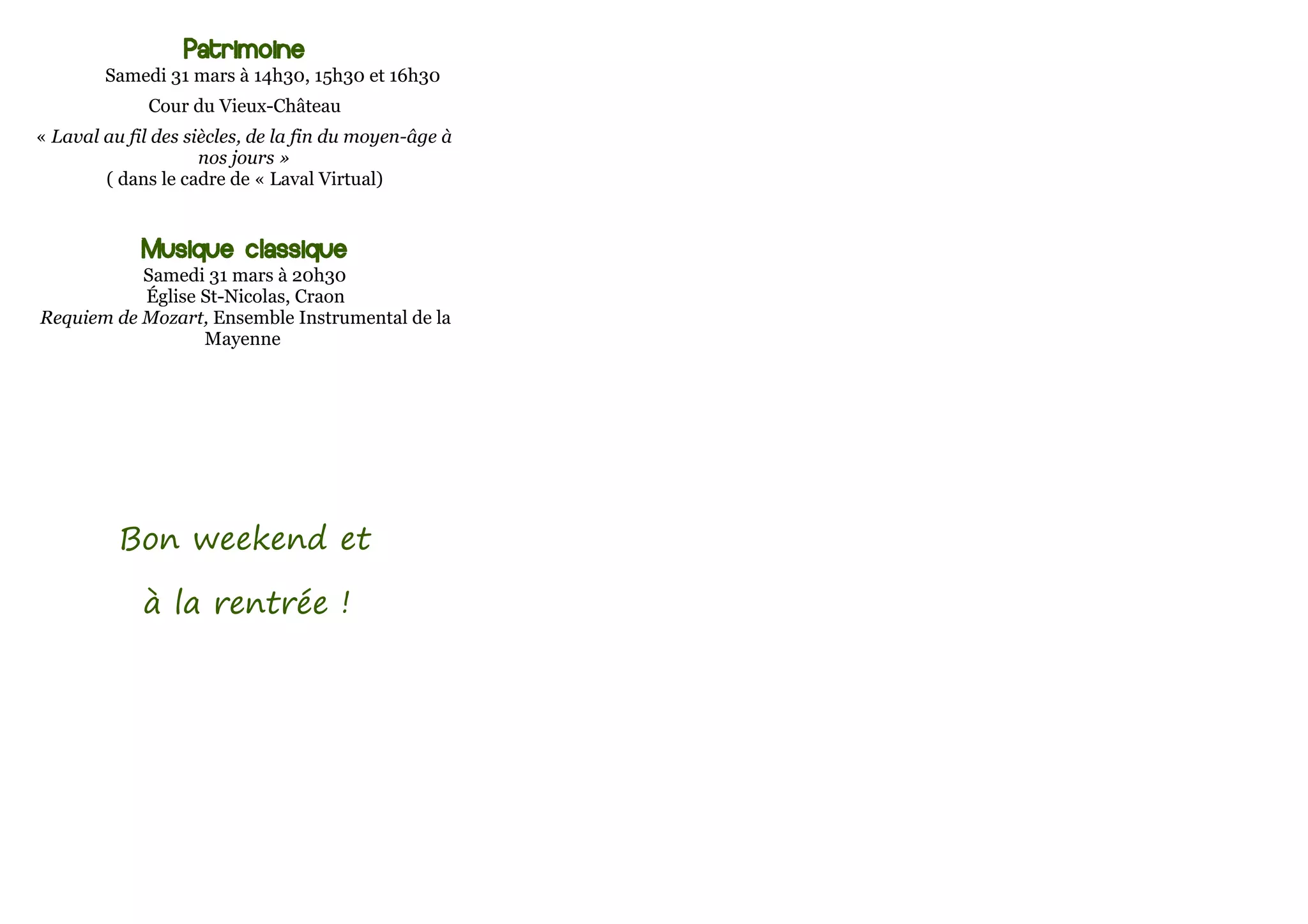 Patrimoine
        Samedi 31 mars à 14h30, 15h30 et 16h30
              Cour du Vieux-Château
« Laval au fil des siècles, de la fin du moyen-âge à
                     nos jours »
        ( dans le cadre de « Laval Virtual)


             Musique classique
           Samedi 31 mars à 20h30
           Église St-Nicolas, Craon
Requiem de Mozart, Ensemble Instrumental de la
                  Mayenne




          Bon weekend et

             à la rentrée !
 