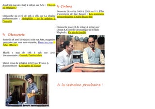 Jeudi 03 mai de 11h15 à 12h50 sur Arte : Citoyen
ou étranger ?                                         Cinéma
                                                     Dimanche 29 avril de 20h50 à 22h50 sur TF1, Film
                                             d'aventures de Luc Besson : Les aventures
Dimanche 29 avril de 15h à 16h sur La Chaîne extraordinaires d'Adèle Blanc-Sec
parlementaire : Pédophilie : de la pulsion à
l'interdit

                                                     Dimanche 29 avril de 20h45 à 22h45 sur
                                                     Direct 8, Comédie dramatique de Cédric
                                                     Klapisch : Un air de famille
    Découverte
Samedi 28 avril de 9h30 à 10h sur Arte, magazine
proposée par une non-voyante, Dans tes yeux :
Atlas (Maroc)


Mardi 1 mai de 18h à 19h sur                 Arte,
documentaire : Ganesh, l'enfant dieu


Mardi 1 mai de 21h40 à 22h35 sur France 5,
documentaire : Les égarés du Gange




                                                     A la semaine prochaine !
 