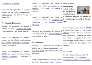 Le journal de la Défense                              Mardi      13    septembre      de    10h00      à roman du double
                                                      11h25      sur   Arte,    Les   routes     de
                                                                                         la Philippe Kohly
                                                      terreur,     1993-2001 : le compte à revient sur l'une
Dimanche 11 septembre de 23h30 à
                                                      rebours                                              des plus grandes
00h00 sur La Chaîne parlementaire,
                                                                                                           mystifications de
L'écho des lois : Le droit à l'image : le
                                                                                                           la littérature française à la lumière de
grand flou ?                                          Mardi      13    septembre      de    15h40      à
                                                                                                           la vie et de la personnalité de Romain
                                                      16h30      sur   France    5    :    Histoire   de
                                                                                                           Gary.
                                                      l'Amérique       ,   La    Seconde        Guerre
     Histoire/Géographie :
                                                      Mondiale
Samedi 10 septembre de 11h45 à
                                                                                                           Jeudi 15 septembre 2011 de 20h35
12h00 sur Arte,     Le dessous des cartes
                                                                                                           à 21h40 sur France 5 : La Grande
: Surpopulation : une fausse question                 Mercredi 14 septembre de 20h35 à
                                                                                                           Librairie. Invités : Emmanuel Carrère
                                                      22h20 sur France 3, Des racines et des
                                                                                                           pour «Limonov», Delphine de Vigan
                                                      ailes u fil de la Seine
Samedi    10   septembre       de     19h30      à                                                         pour «Rien ne s'oppose à la nuit»,
21h00 sur La Chaîne parlementaire,                                                                         Jean-Philippe Blondel pour «Et rester
Où,   quand,   comment         ?    L'histoire    :    Littérature :                                      vivant» et Boualem Sansal pour «Rue
Verdun, la sanglante                                  Dimanche 11 septembre de 20h30 à Darwin».
                                                      21h00 sur La Chaîne parlementaire, Un
                                                      monde de bulles Spéciale Festival de BD
Lundi     12   septembre       de    23h40       à                                                          Sciences :
                                                      de Nîmes
00h30 sur France 5, documentaire :
                                                                                                           Samedi 10 septembre de 10h00 à
Carnets    d'Amérique      :       Cow-boys      et
                                                                                                           10h50 sur Arte, Les étonnants
Indiens                                               Lundi 12 septembre de 22h45 à 23h45 pouvoirs de transformation du cerveau
                                                      sur Arte : documentaire : Gary / Ajar, le
 