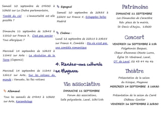 Samedi   10    septembre     de   09h30   à     Espagnol                                        Patrimoine
10h00 sur La Chaîne parlementaire,
                                               Samedi 10 septembre de 20h35 à               DIMANCHE 11 SEPTEMBRE
Tombé du ciel        : L'immortalité est-elle 22h05 sur France 5, Echappées belles :
                                                                                             Les Dimanches de Caractère
possible ?                                     Madrid                                         Rdv. place de la mairie,
                                                                                             St-Denis-d’Anjou, 15h00
Dimanche 11 septembre de 10h45 à
                                               Cinéma :
11h10 sur France 3, C'est pas sorcier :
                                              Lundi 12 septembre de 22h15 à 23h55                  Concert
Tous allergiques ?
                                              sur France 4, Comédie : Ma vie n'est pas    VENDREDI 16 SEPTEMBRE à 15h
                                              une comédie romantique                            Polyphonies Basques,
Mercredi 14 septembre de 10h55 à
                                                                                           Chœur d’hommes Otxote Lurra,
11h45 sur Arte : La révolution de la
                                                                                             Église St-Vénérand, Laval,
Terre (Copernic)
                                                                                           OT. de Laval, 02 43 49 46 46
                                              4. Rendez-vous culturels
Mercredi 14 septembre de 11h45 à              en Mayenne                                           Théâtre
12h15 sur Arte, Sur les volcans du
                                                                                              Présentation de la saison
monde : Vanuatu, les îles-volcans
                                                                                                du Kiosque, Mayenne
                                                    Vie associative                      MERCREDI 14 SEPTEMBRE à 18h30
  Allemand:                                        DIMANCHE 11 SEPTEMBRE
                                                        Forum des associations,           Présentation de la saison du Carré
 Tous les samedis de 09h45 à 10h00
                                                 Salle polyvalente, Laval, 10h/18h                Château-Gontier
 sur Arte, Karambolage
                                                                                         VENDREDI 16 SEPTEMBRE à 20h30
 