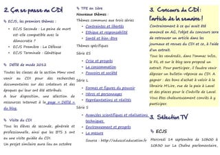 2. Ça se passe au CDI                                   TPE en 1ère
                                                                                                     3. Concours du CDI :
                                                       Nouveaux thèmes :

 ECJS, les premiers thèmes :                          Thèmes communs aux trois séries               l'article de la semaine !
                                                          • Contraintes et libertés                  Contrairement à ce qui avait été
    •    ECJS Seconde : La peine de mort
                                                          • Ethique et responsabilité                annoncé en AG, l'objet du concours sera
         est-elle compatible avec la
                                                          • Santé et bien-être                       de retrouver un article dans les
         démocratie ?
                                                                                                     journaux et revues du CDI et ce, à l'aide
    •    ECJS Première : La Défense                    Thèmes spécifiques
                                                                                                     d'un extrait.
    •    ECJS Terminale : Génétique                    Série ES
                                                                                                     Tous les vendredis, dans l'Immac Infos,
                                                          • Crise et progrès                         le FIL et sur le blog sera proposé un
 Défilé de mode 2012
                                                          • La consommation                          extrait. Pour participer, il faudra venir
Toutes les classes de la section Mmv vont                 • Pouvoirs et société                      déposer un bulletin-réponse au CDI. A
venir      au    CDI    pour    des     recherches                                                   gagner : des bons d'achat à valoir à la
                                                       Série L
documentaires sur des créateurs et des                                                               librairie M'Lire, rue de la paix à Laval
                                                          • Formes et figures du pouvoir
époques qui leur ont été attribués.                                                                  et des places pour le Cinéville de Laval.
                                                          • Héros et personnages
A       leur   disposition,   une     sélection   de                                                 Vous êtes chaleureusement conviés à y
                                                          • Représentations et réalités
ressources Internet à la page « Défilé »                                                             participer.
du blog.                                               Série S

                                                          • Avancées scientifiques et réalisations
 Visite du CDI
                                                                                                     3. Sélection TV
                                                            techniques
Tous les élèves de seconde, générale et                   • Environnement et progrès
professionnelle, ainsi que les BTS 1 ont                  • La mesure                                 ECJS
eu une visite guidée du CDI.                                                                         Mercredi 14 septembre de 10h00 à
                                                            Source : http://eduscol.education.fr
Un projet similaire aura lieu en octobre                                                             10h30 sur La Chaîne parlementaire,
 