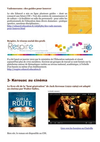 Vademecums : des guides pour innover

Le site Eduscol a mis en ligne plusieurs guides – dont un
consacré aux futurs CDI « Vers des centres de connaissance et
de culture » (à feuilleter en salle du personnel) - pour aider les
professionnels de l'éducation dans divers domaines : pratique
sportive, sanctions disciplinaires...
http://eduscol.education.fr/cid58582/des-vade-mecum-
pour-innover.html




Respire, le réseau social des profs




Il a été lancé en janvier 2012 par le ministère de l'Éducation nationale et réunit
aujourd'hui plus de 1700 membres. Environ 90 groupes de travail se sont formés sur la
plateforme autour de thématiques variées au niveau national, académique, à l'échelle
d'un bassin ou même d'un établissement.
http://respire.eduscol.education.fr




3- Kerouac au cinéma
Le livre clé de la “beat génération” de Jack Kerouac (1922-1969) est adapté
au cinéma par Walter Salles.




                                                          Lien vers les horaires au Cinéville

Bien sûr, le roman est disponible au CDI.
 