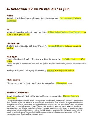 4- Sélection TV du 26 mai au 1er juin

Mode
Samedi 26 mai de 22h30 à 23h30 sur Arte, documentaire : Do It Yourself, Vivienne
Westwood



Art
Mercredi 30 mai de 22h35 à 23h30 sur Arte : Niki de Saint-Phalle et Jean Tinguely , Les
Bonnie and Clyde de l'art



Littérature
Jeudi 31 mai de 20h35 à 22h10 sur France 5 : La grande librairie Spéciale «la valise
idéale»



Musique
Lundi 28 mai de 22h30 à 00h25 sur Arte, film documentaire : Let's Get Lost                        Chet
Baker
Décédé en 1988 à Amsterdam, était l'un des géants du jazz. Sa vie était jalonnée de hasards et de
drames.

Jeudi 31 mai de 22h10 à 23h15 sur France 5, Un soir Sur les pas de Mozart



Philosophie
Dimanche 27 mai de 12h30 à 13h sur Arte, magaziine , Philosophie , le mal



Société / Sciences
Mardi 29 mai de 19h30 à 20h30 sur La Chaîne parlementaire : Du sang dans nos
portables ?
Des enfants meurent dans les mines d'Afrique afin que d'autres, en Occident, puissent s'amuser sur
leurs consoles de jeu. Au coeur de ce scandale, un minerai très rare, le coltan, composant désormais
indispensable dans la fabrication des appareils électroniques, tels que les consoles ou les téléphones
portables. Le coltan ne se trouve qu'en Afrique et en Australie. Mais, en 2005, l'ONU et plusieurs
grandes firmes ont décrété un embargo sur le coltan en provenance d'Afrique, car son commerce est
soupçonné d'alimenter des guerres civiles. Patrick Forestier a remonté les filières du coltan afin de
savoir si les fabricants d'électronique occidentaux respectent effectivement l'embargo et s'ils ont
vraiment renoncé à acheter le «coltan du sang».
 