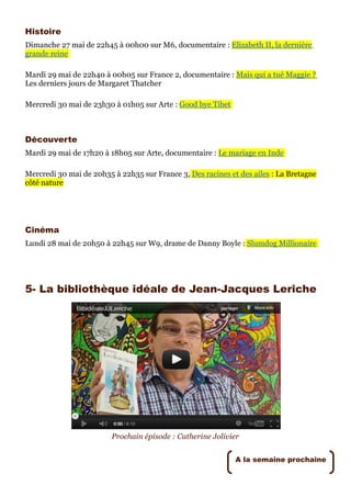 Histoire
Dimanche 27 mai de 22h45 à 00h00 sur M6, documentaire : Elizabeth II, la dernière
grande reine

Mardi 29 mai de 22h40 à 00h05 sur France 2, documentaire : Mais qui a tué Maggie ?
Les derniers jours de Margaret Thatcher

Mercredi 30 mai de 23h30 à 01h05 sur Arte : Good bye Tibet



Découverte
Mardi 29 mai de 17h20 à 18h05 sur Arte, documentaire : Le mariage en Inde

Mercredi 30 mai de 20h35 à 22h35 sur France 3, Des racines et des ailes : La Bretagne
côté nature




Cinéma
Lundi 28 mai de 20h50 à 22h45 sur W9, drame de Danny Boyle : Slumdog Millionaire




5- La bibliothèque idéale de Jean-Jacques Leriche




                         Prochain épisode : Catherine Jolivier


                                                             A la semaine prochaine
 