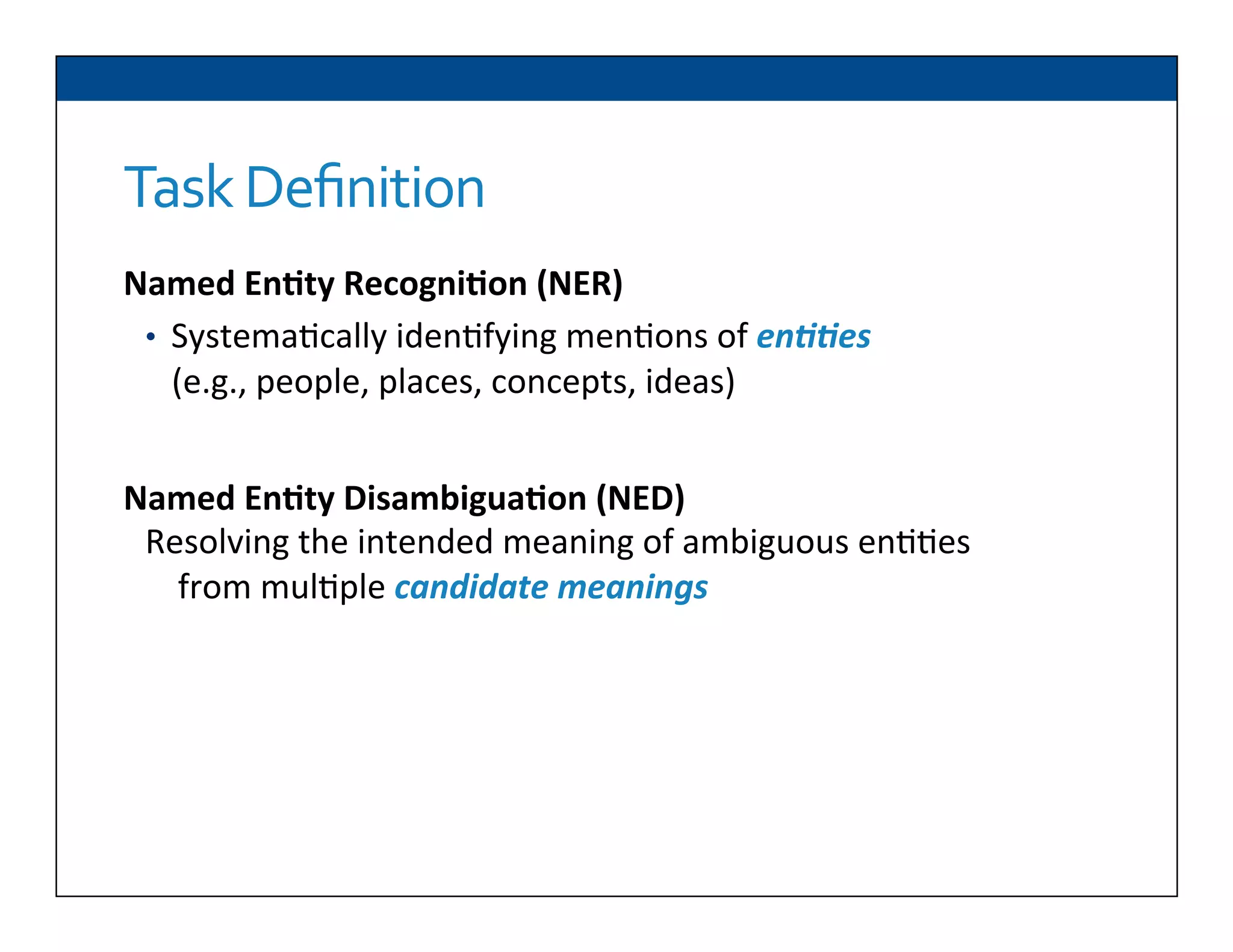 Task	
  Deﬁnition
Named	
  En2ty	
  Recogni2on	
  (NER)	
  
•  Systema6cally	
  iden6fying	
  men6ons	
  of	
  en##es	
  
(e.g.,	
  people,	
  places,	
  concepts,	
  ideas)	
  
Named	
  En2ty	
  Disambigua2on	
  (NED)	
  
Resolving	
  the	
  intended	
  meaning	
  of	
  ambiguous	
  en66es	
  
from	
  mul6ple	
  candidate	
  meanings	
  
 