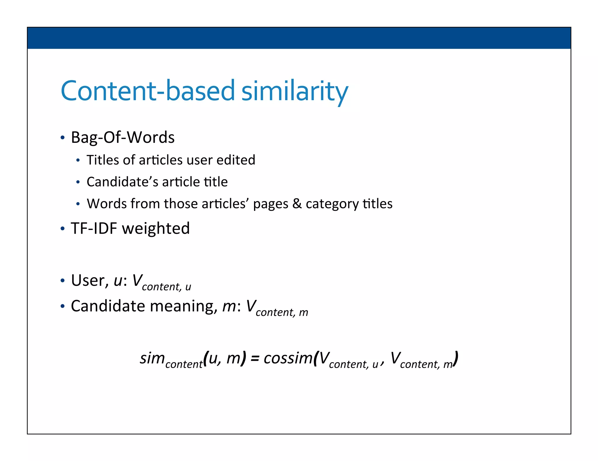 Content-­‐based	
  similarity	
  
•  Bag-­‐Of-­‐Words	
  
•  Titles	
  of	
  ar6cles	
  user	
  edited	
  
•  Candidate’s	
  ar6cle	
  6tle	
  
•  Words	
  from	
  those	
  ar6cles’	
  pages	
  &	
  category	
  6tles	
  
•  TF-­‐IDF	
  weighted	
  	
  
•  User,	
  u:	
  Vcontent,	
  u	
  
•  Candidate	
  meaning,	
  m:	
  Vcontent,	
  m	
  
	
  
simcontent(u,	
  m)	
  =	
  cossim(Vcontent,	
  u	
  ,	
  Vcontent,	
  m)	
  
	
  
 