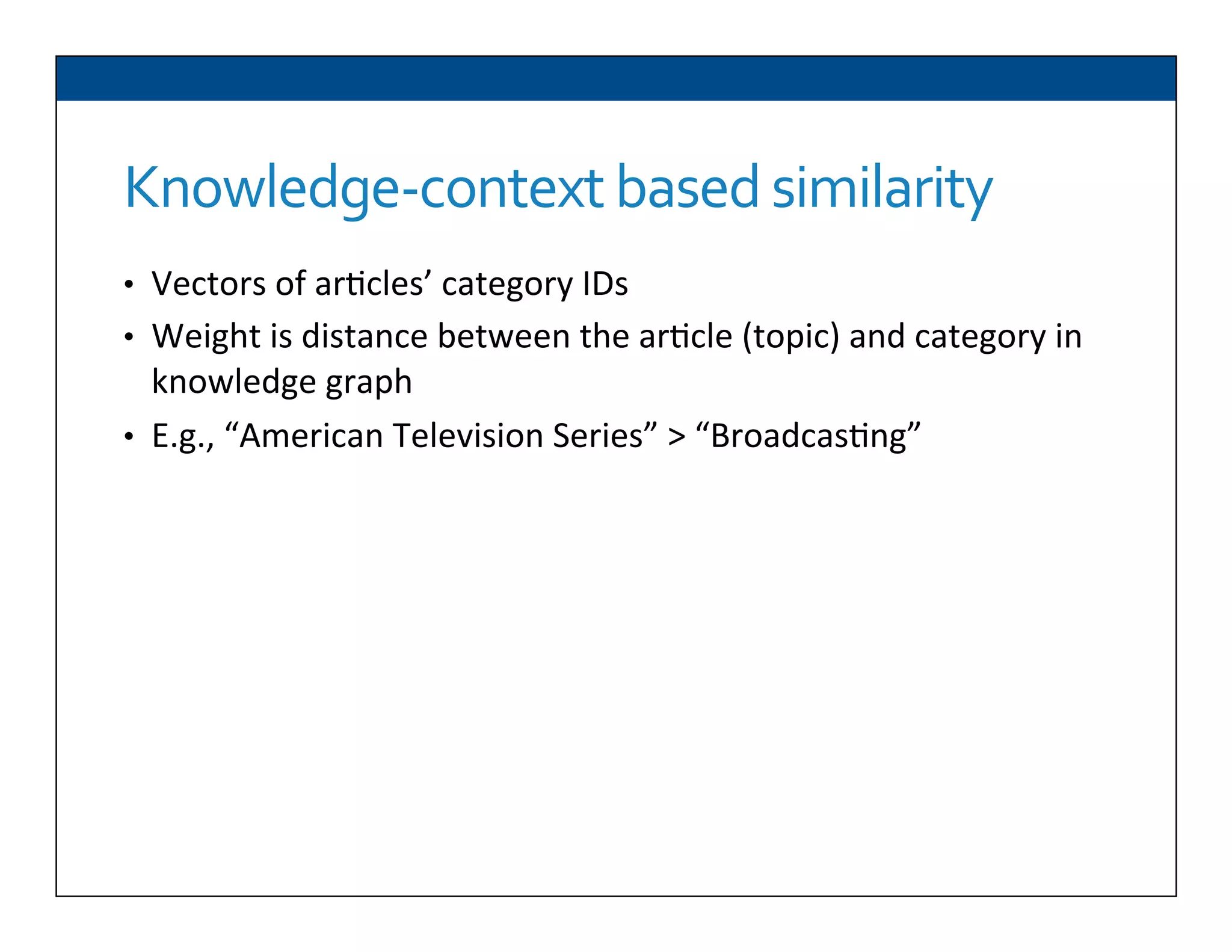 Knowledge-­‐context	
  based	
  similarity	
  
•  Vectors	
  of	
  ar6cles’	
  category	
  IDs	
  
•  Weight	
  is	
  distance	
  between	
  the	
  ar6cle	
  (topic)	
  and	
  category	
  in	
  
knowledge	
  graph	
  
•  E.g.,	
  “American	
  Television	
  Series”	
  >	
  “Broadcas6ng”	
  	
  
 