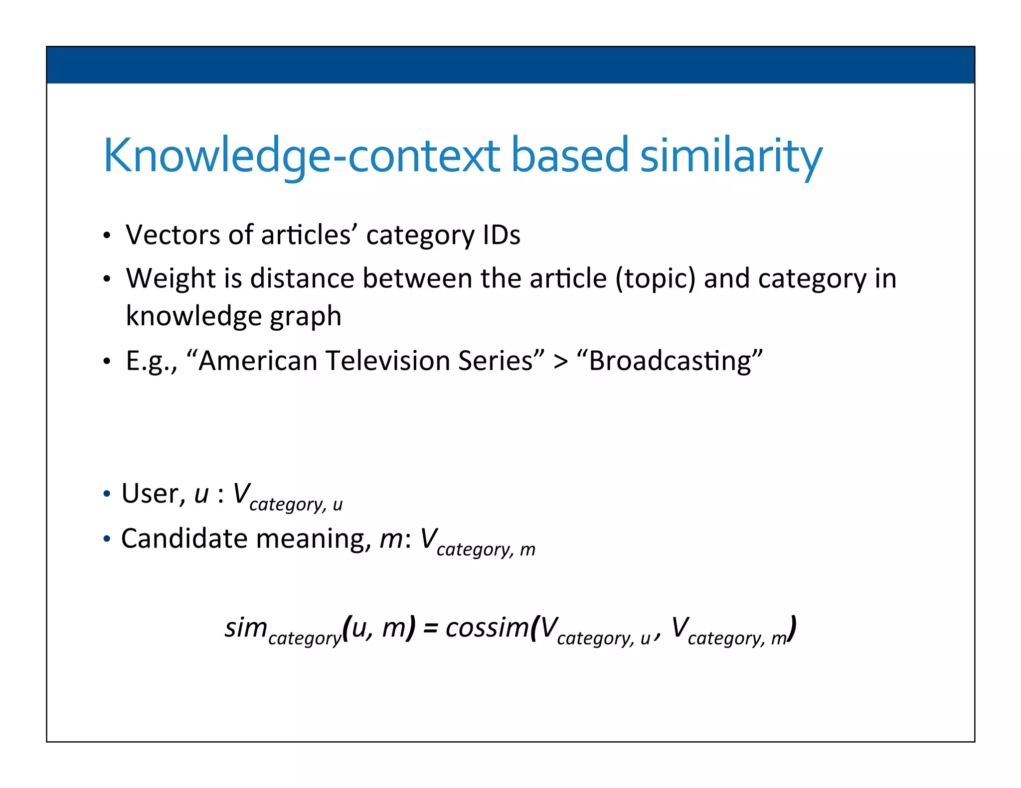 Knowledge-­‐context	
  based	
  similarity	
  
•  Vectors	
  of	
  ar6cles’	
  category	
  IDs	
  
•  Weight	
  is	
  distance	
  between	
  the	
  ar6cle	
  (topic)	
  and	
  category	
  in	
  
knowledge	
  graph	
  
•  E.g.,	
  “American	
  Television	
  Series”	
  >	
  “Broadcas6ng”	
  	
  
•  User,	
  u	
  :	
  Vcategory,	
  u	
  
•  Candidate	
  meaning,	
  m:	
  Vcategory,	
  m	
  
	
  
simcategory(u,	
  m)	
  =	
  cossim(Vcategory,	
  u	
  ,	
  Vcategory,	
  m)	
  
	
  
 