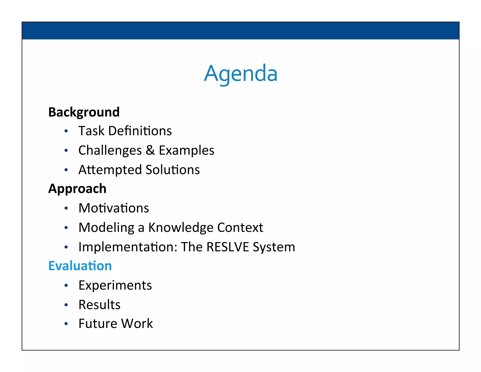 Background	
  
•  Task	
  Deﬁni6ons	
  
•  Challenges	
  &	
  Examples	
  
•  ADempted	
  Solu6ons	
  
Approach	
  
•  Mo6va6ons	
  
•  Modeling	
  a	
  Knowledge	
  Context	
  
•  Implementa6on:	
  The	
  RESLVE	
  System	
  
Evalua2on	
  
•  Experiments	
  
•  Results	
  
•  Future	
  Work	
  
Agenda	
  
 