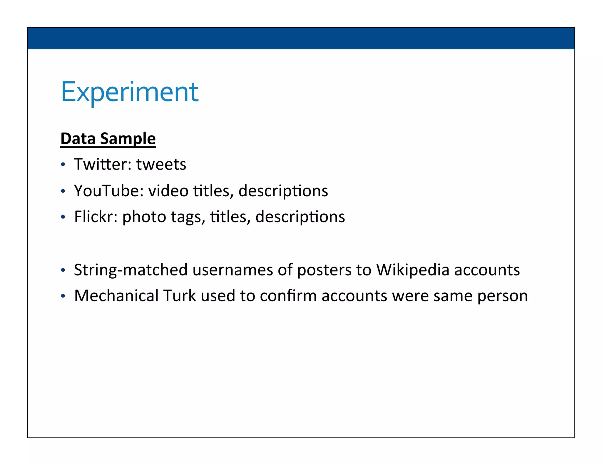 Experiment	
  
Data	
  Sample	
  
•  TwiDer:	
  tweets	
  
•  YouTube:	
  video	
  6tles,	
  descrip6ons	
  
•  Flickr:	
  photo	
  tags,	
  6tles,	
  descrip6ons	
  
	
  
•  String-­‐matched	
  usernames	
  of	
  posters	
  to	
  Wikipedia	
  accounts	
  
•  Mechanical	
  Turk	
  used	
  to	
  conﬁrm	
  accounts	
  were	
  same	
  person	
  
	
  
 