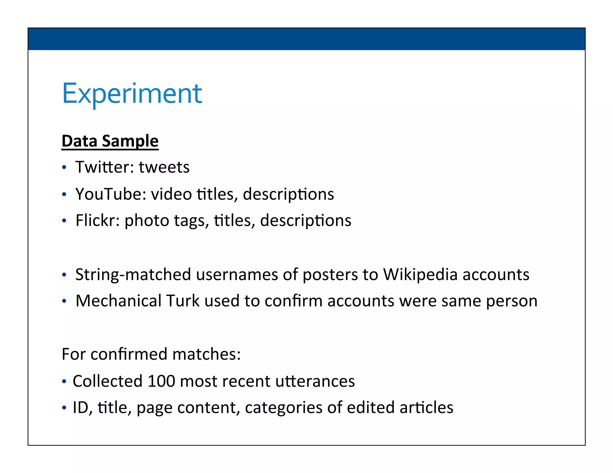 Experiment	
  
Data	
  Sample	
  
•  TwiDer:	
  tweets	
  
•  YouTube:	
  video	
  6tles,	
  descrip6ons	
  
•  Flickr:	
  photo	
  tags,	
  6tles,	
  descrip6ons	
  
	
  
•  String-­‐matched	
  usernames	
  of	
  posters	
  to	
  Wikipedia	
  accounts	
  
•  Mechanical	
  Turk	
  used	
  to	
  conﬁrm	
  accounts	
  were	
  same	
  person	
  
For	
  conﬁrmed	
  matches:	
  
•  Collected	
  100	
  most	
  recent	
  uDerances	
  	
  
•  ID,	
  6tle,	
  page	
  content,	
  categories	
  of	
  edited	
  ar6cles	
  
 