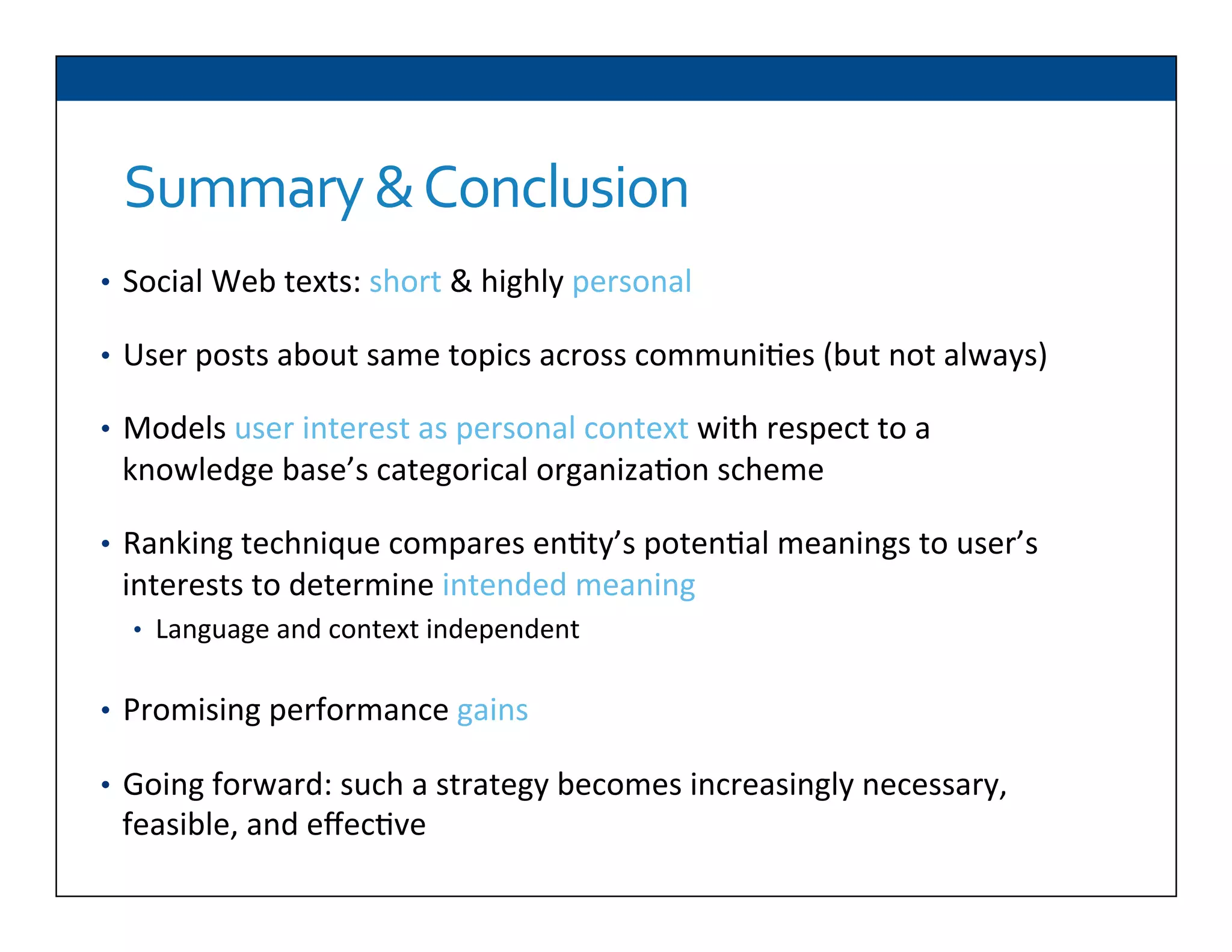 Summary	
  &	
  Conclusion	
  
•  Social	
  Web	
  texts:	
  short	
  &	
  highly	
  personal	
  
•  User	
  posts	
  about	
  same	
  topics	
  across	
  communi6es	
  (but	
  not	
  always)	
  
•  Models	
  user	
  interest	
  as	
  personal	
  context	
  with	
  respect	
  to	
  a	
  
knowledge	
  base’s	
  categorical	
  organiza6on	
  scheme	
  
•  Ranking	
  technique	
  compares	
  en6ty’s	
  poten6al	
  meanings	
  to	
  user’s	
  
interests	
  to	
  determine	
  intended	
  meaning	
  
•  Language	
  and	
  context	
  independent	
  
•  Promising	
  performance	
  gains	
  
•  Going	
  forward:	
  such	
  a	
  strategy	
  becomes	
  increasingly	
  necessary,	
  
feasible,	
  and	
  eﬀec6ve	
  
 