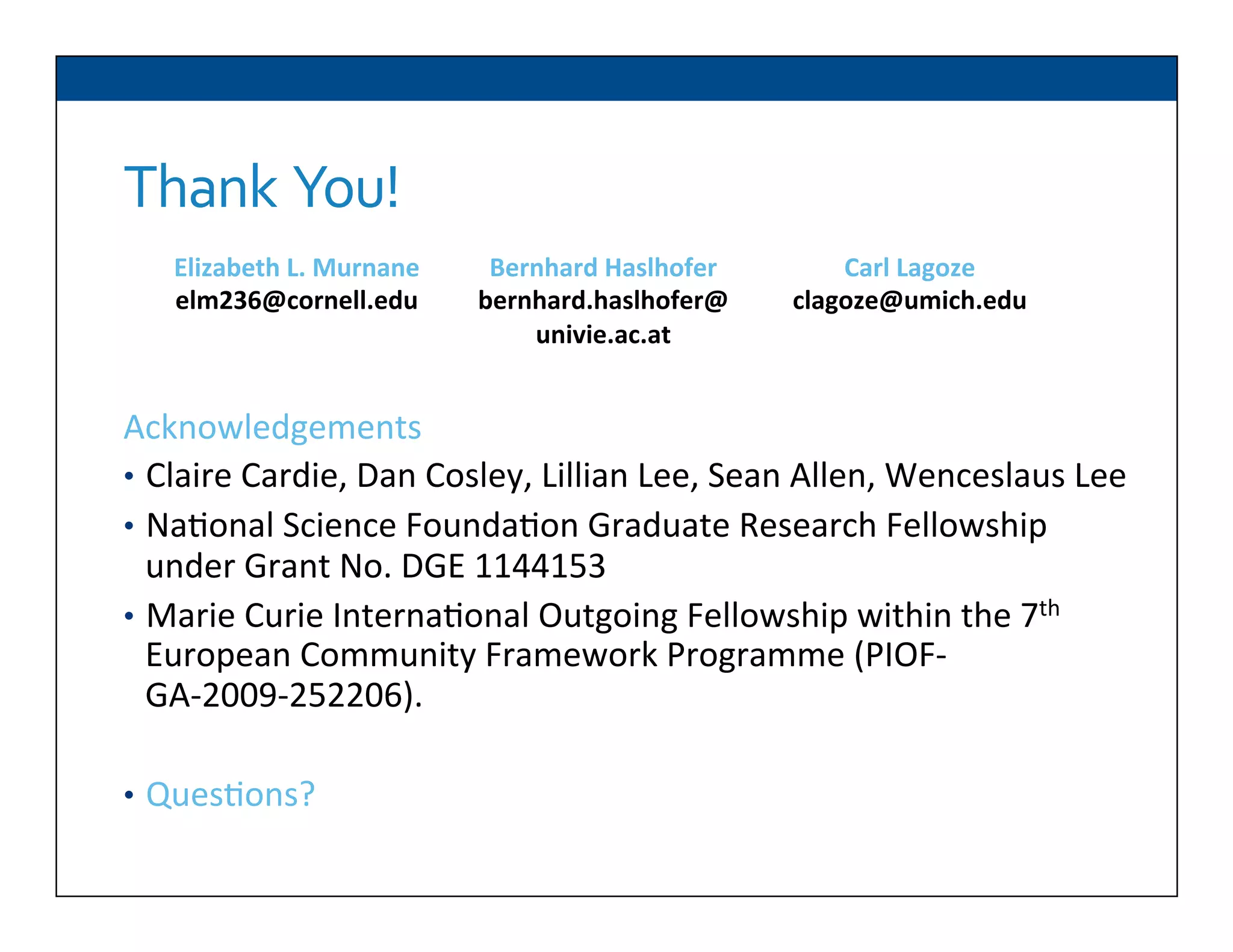 Thank	
  	
  You!	
  
	
  
Acknowledgements	
  
•  Claire	
  Cardie,	
  Dan	
  Cosley,	
  Lillian	
  Lee,	
  Sean	
  Allen,	
  Wenceslaus	
  Lee	
  	
  
•  Na6onal	
  Science	
  Founda6on	
  Graduate	
  Research	
  Fellowship	
  
under	
  Grant	
  No.	
  DGE	
  1144153	
  
•  Marie	
  Curie	
  Interna6onal	
  Outgoing	
  Fellowship	
  within	
  the	
  7th	
  
European	
  Community	
  Framework	
  Programme	
  (PIOF-­‐
GA-­‐2009-­‐252206).	
  
•  Ques6ons?	
  
Elizabeth	
  L.	
  Murnane	
  
elm236@cornell.edu	
  
Bernhard	
  Haslhofer	
  
bernhard.haslhofer@	
  
univie.ac.at	
  
Carl	
  Lagoze	
  
clagoze@umich.edu	
  
	
  
 