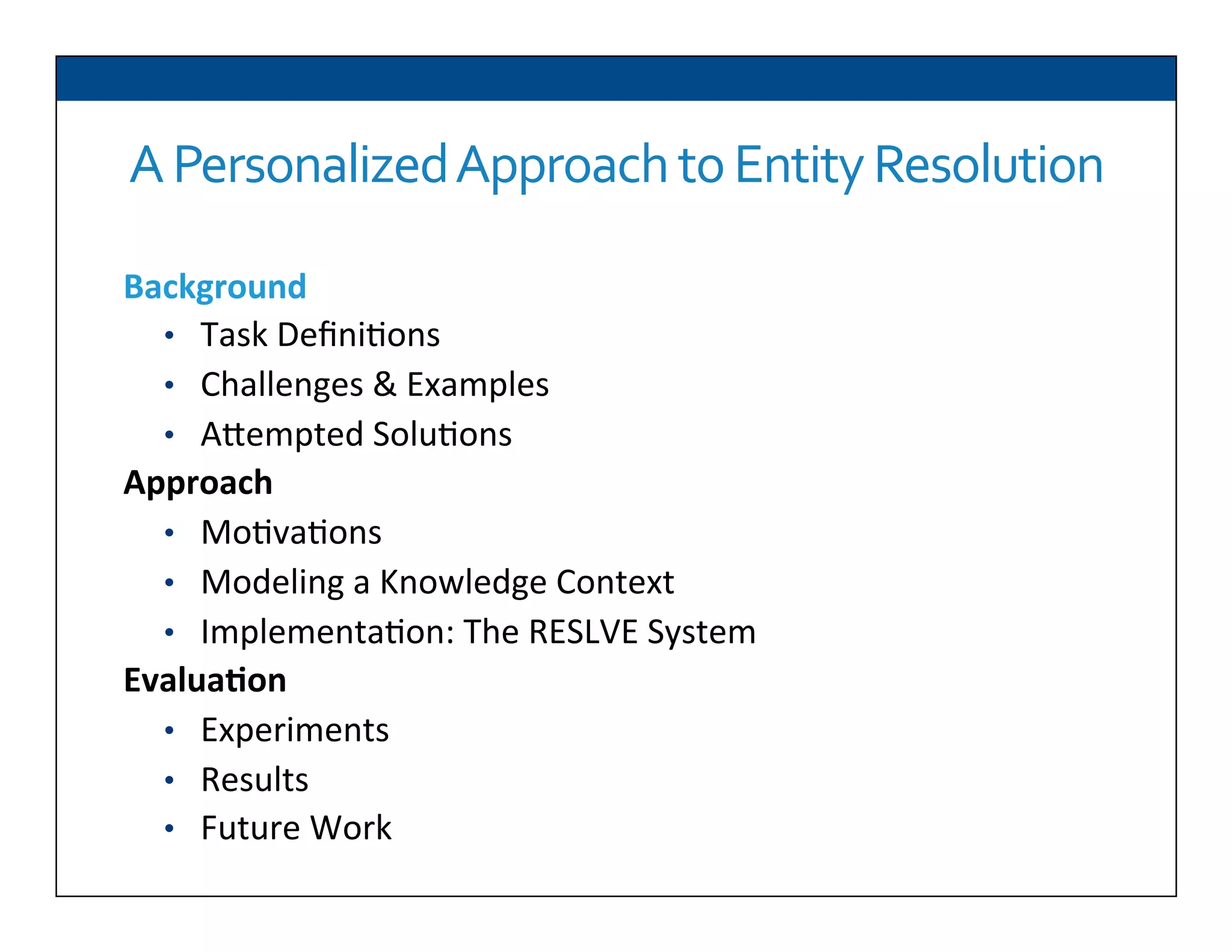 A	
  Personalized	
  Approach	
  to	
  Entity	
  Resolution	
  
Background	
  
•  Task	
  Deﬁni6ons	
  
•  Challenges	
  &	
  Examples	
  
•  ADempted	
  Solu6ons	
  
Approach	
  
•  Mo6va6ons	
  
•  Modeling	
  a	
  Knowledge	
  Context	
  
•  Implementa6on:	
  The	
  RESLVE	
  System	
  
Evalua2on	
  
•  Experiments	
  
•  Results	
  
•  Future	
  Work	
  
 