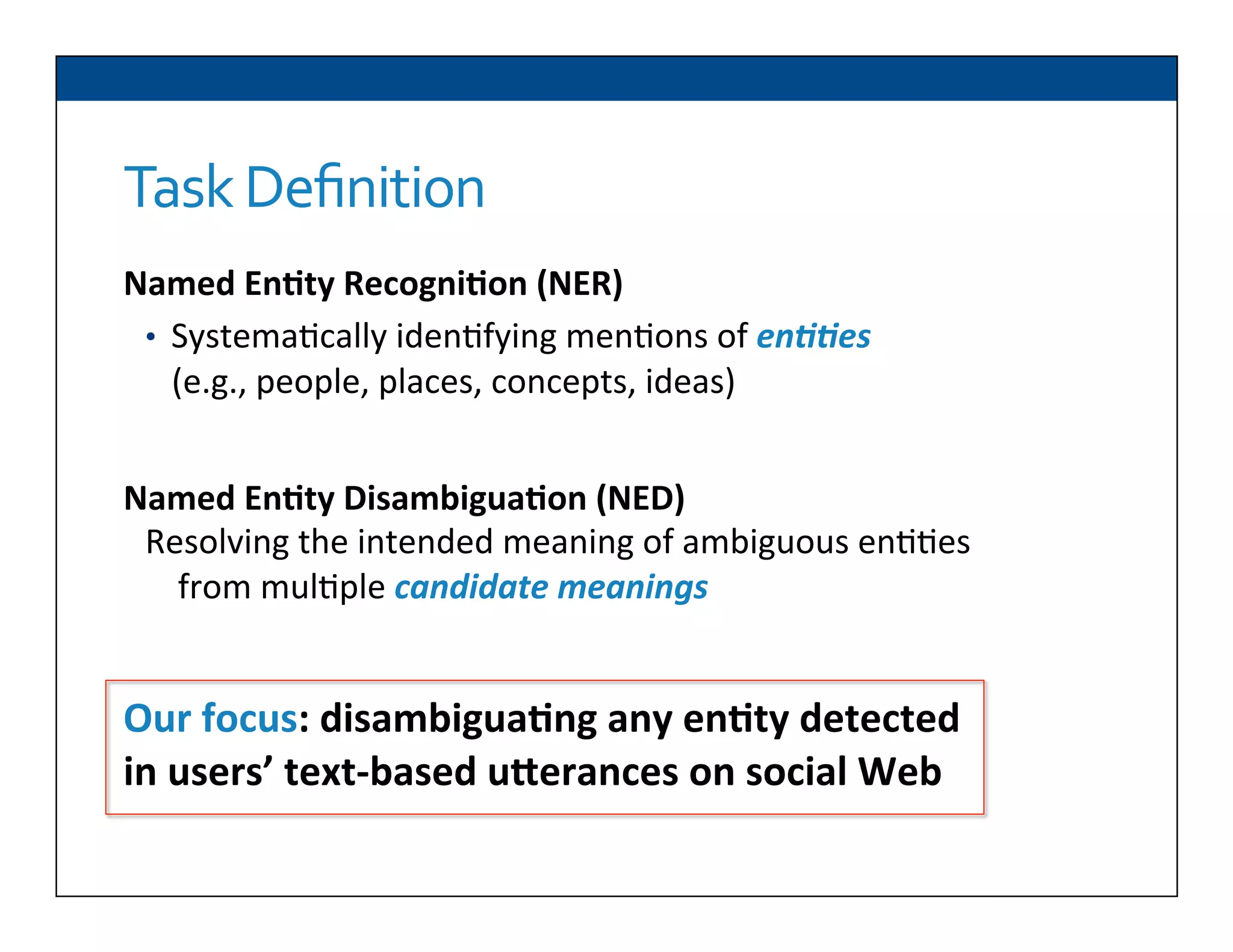 Task	
  Deﬁnition
	
  
	
  
	
  
	
  
	
  
	
  
	
  
	
  
Our	
  focus:	
  disambigua2ng	
  any	
  en2ty	
  detected	
  
in	
  users’	
  text-­‐based	
  uNerances	
  on	
  social	
  Web	
  
Named	
  En2ty	
  Recogni2on	
  (NER)	
  
•  Systema6cally	
  iden6fying	
  men6ons	
  of	
  en##es	
  
(e.g.,	
  people,	
  places,	
  concepts,	
  ideas)	
  
Named	
  En2ty	
  Disambigua2on	
  (NED)	
  
Resolving	
  the	
  intended	
  meaning	
  of	
  ambiguous	
  en66es	
  
from	
  mul6ple	
  candidate	
  meanings	
  
 