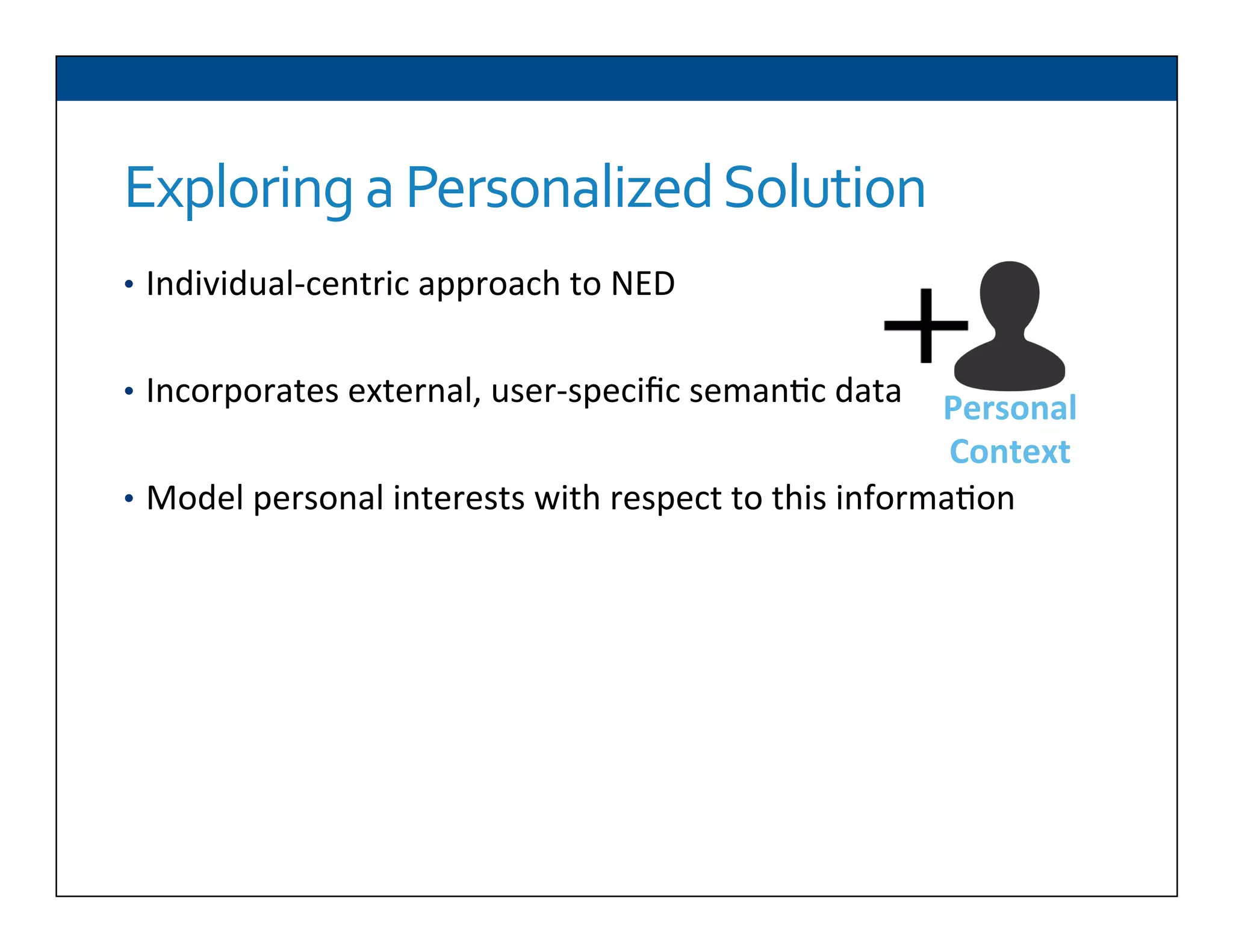 Exploring	
  a	
  Personalized	
  Solution	
  
•  Individual-­‐centric	
  approach	
  to	
  NED	
  
	
  
•  Incorporates	
  external,	
  user-­‐speciﬁc	
  seman6c	
  data	
  
•  Model	
  personal	
  interests	
  with	
  respect	
  to	
  this	
  informa6on	
  
Personal	
  
Context	
  
 