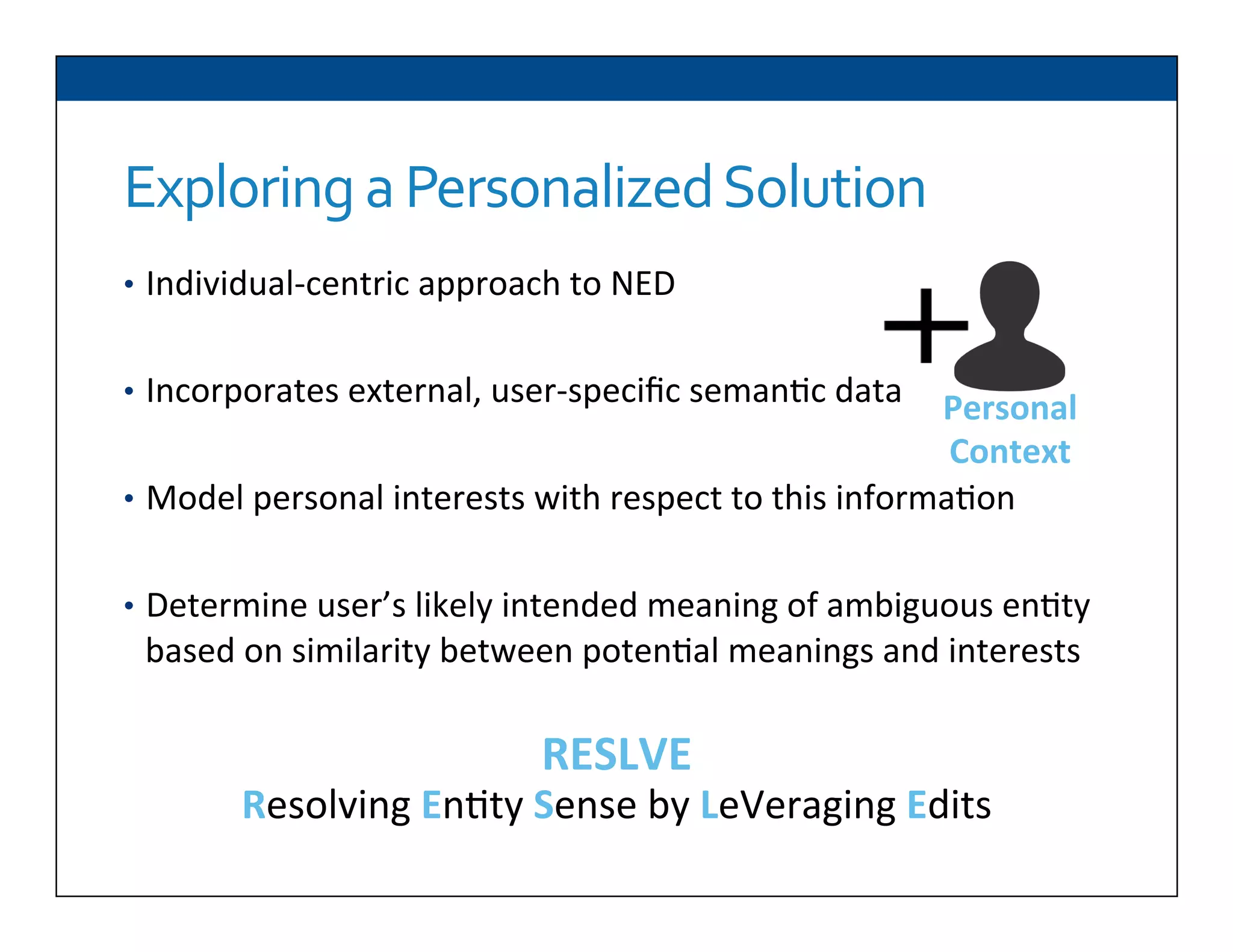 Exploring	
  a	
  Personalized	
  Solution	
  
•  Individual-­‐centric	
  approach	
  to	
  NED	
  
	
  
•  Incorporates	
  external,	
  user-­‐speciﬁc	
  seman6c	
  data	
  
•  Model	
  personal	
  interests	
  with	
  respect	
  to	
  this	
  informa6on	
  
•  Determine	
  user’s	
  likely	
  intended	
  meaning	
  of	
  ambiguous	
  en6ty	
  
based	
  on	
  similarity	
  between	
  poten6al	
  meanings	
  and	
  interests	
  
RESLVE	
  
Resolving	
  En6ty	
  Sense	
  by	
  LeVeraging	
  Edits	
  
	
  
Personal	
  
Context	
  
 