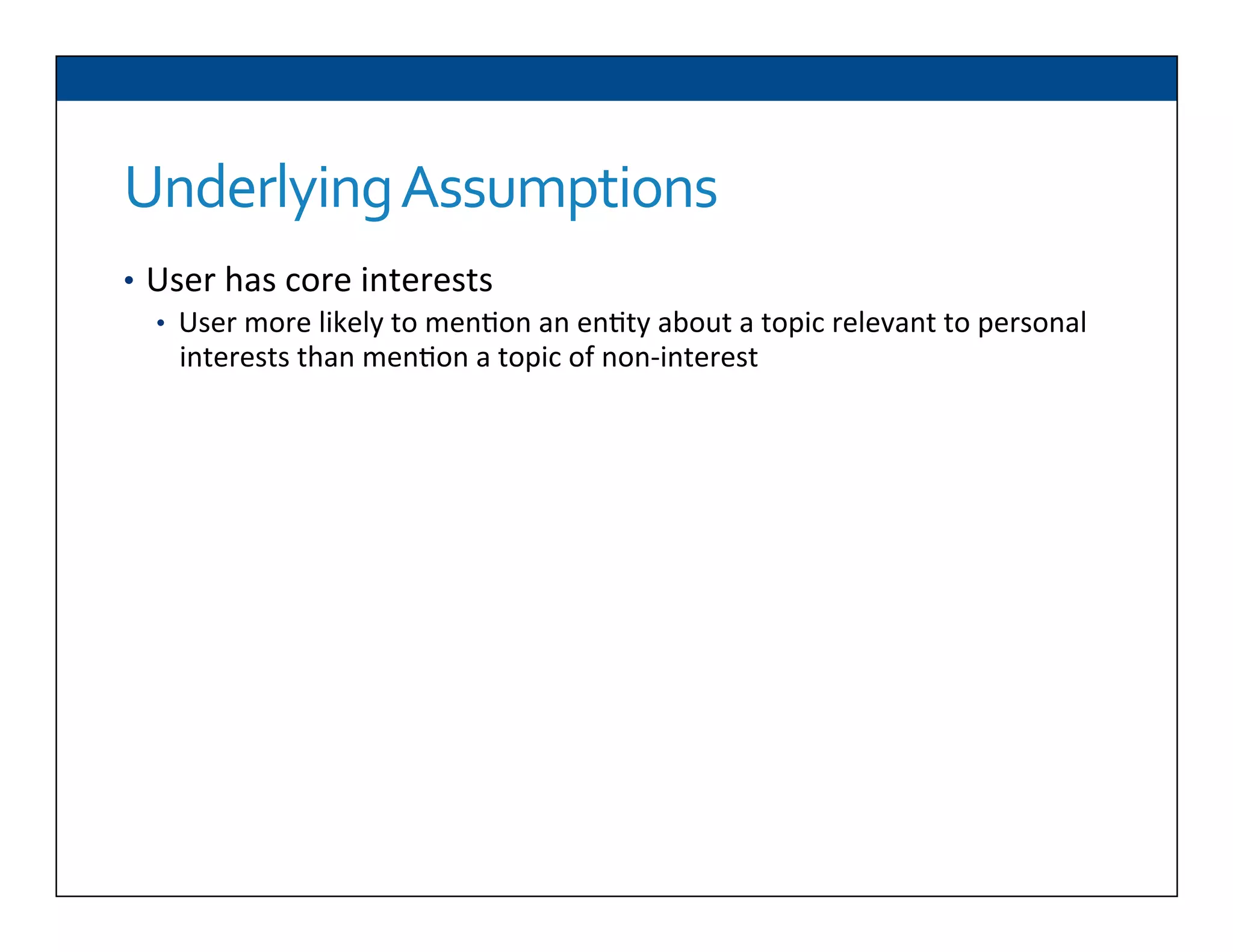 Underlying	
  Assumptions	
  
•  User	
  has	
  core	
  interests	
  
•  User	
  more	
  likely	
  to	
  men6on	
  an	
  en6ty	
  about	
  a	
  topic	
  relevant	
  to	
  personal	
  
interests	
  than	
  men6on	
  a	
  topic	
  of	
  non-­‐interest	
  
	
  
User	
  expresses	
  these	
  interests	
  consistently	
  in	
  content	
  she	
  posts	
  
online	
  in	
  mul6ple	
  communi6es	
  
Can	
  use	
  a	
  seman6c	
  knowledge	
  base	
  to	
  formally	
  represent	
  these	
  
topics	
  of	
  interest	
  
	
  	
  
	
  	
  
	
  	
  
 