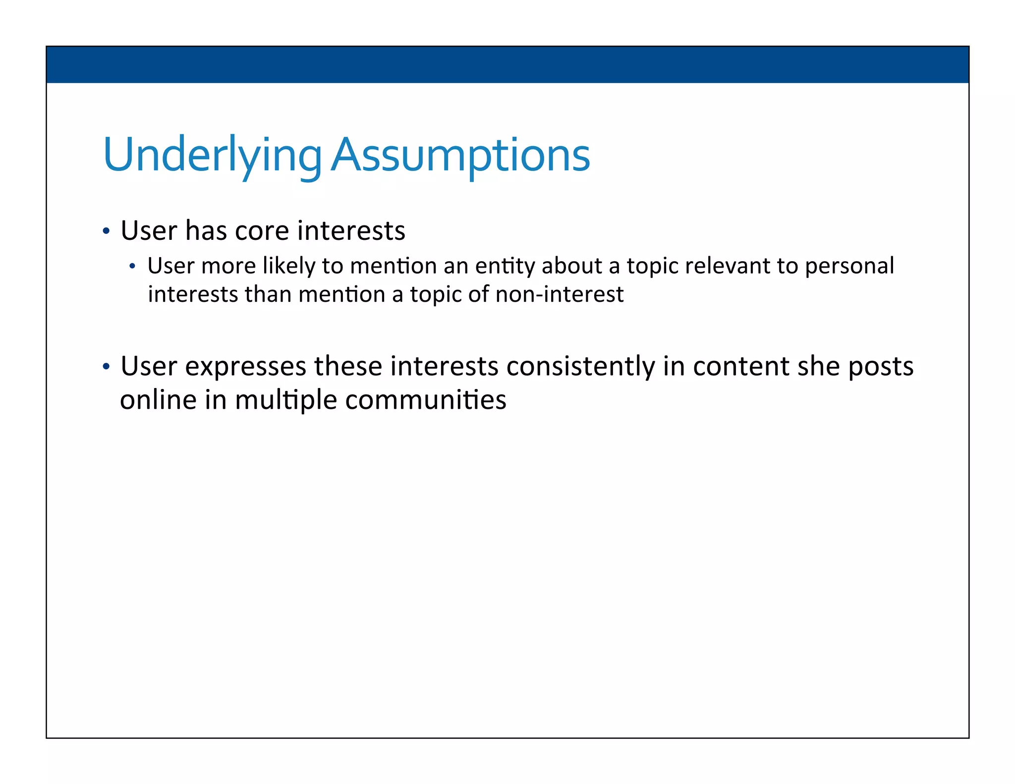 Underlying	
  Assumptions	
  
•  User	
  has	
  core	
  interests	
  
•  User	
  more	
  likely	
  to	
  men6on	
  an	
  en6ty	
  about	
  a	
  topic	
  relevant	
  to	
  personal	
  
interests	
  than	
  men6on	
  a	
  topic	
  of	
  non-­‐interest	
  
	
  
•  User	
  expresses	
  these	
  interests	
  consistently	
  in	
  content	
  she	
  posts	
  
online	
  in	
  mul6ple	
  communi6es	
  
Can	
  use	
  a	
  seman6c	
  knowledge	
  base	
  to	
  formally	
  represent	
  these	
  
topics	
  of	
  interest	
  
	
  	
  
	
  	
  
	
  	
  
 