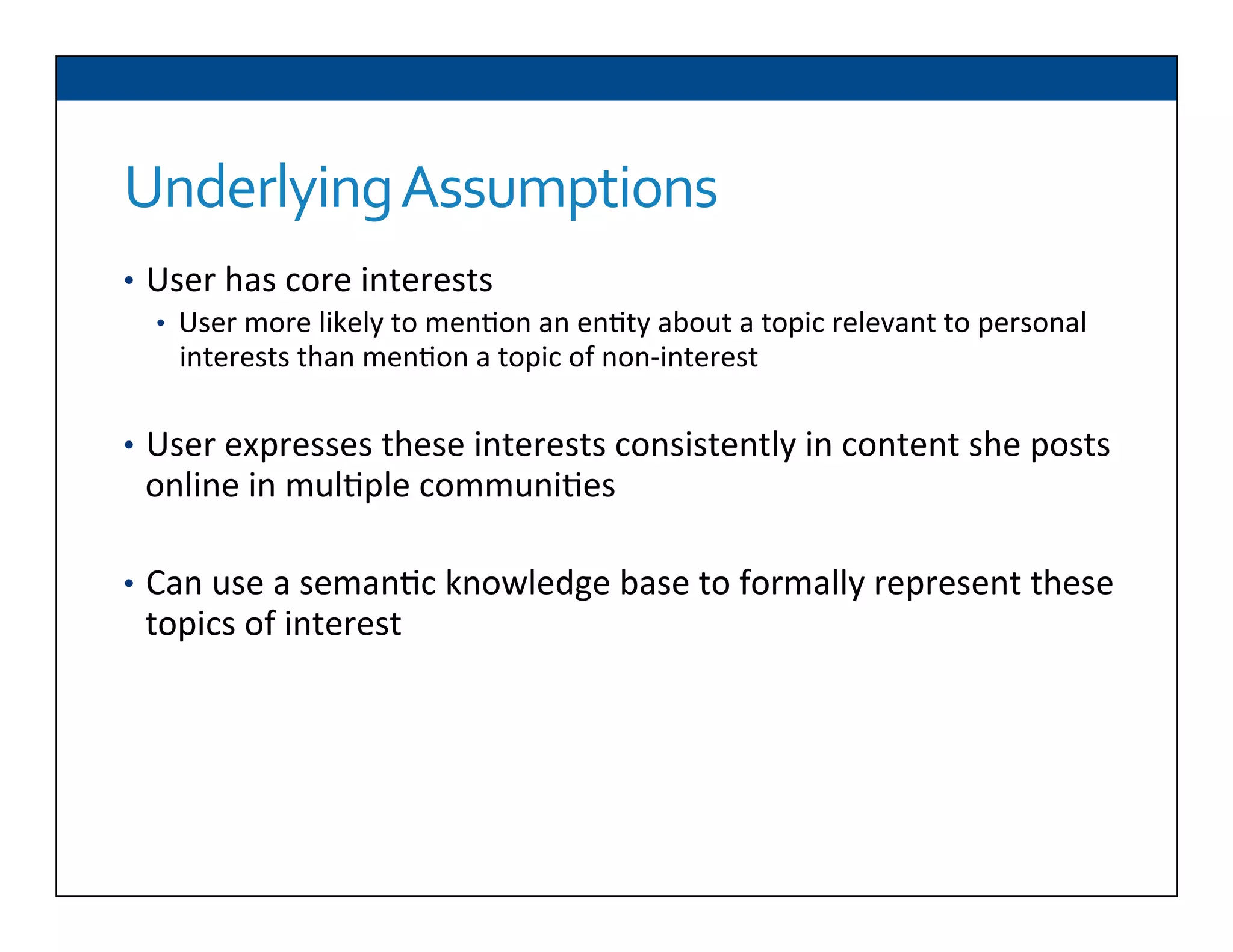 Underlying	
  Assumptions	
  
•  User	
  has	
  core	
  interests	
  
•  User	
  more	
  likely	
  to	
  men6on	
  an	
  en6ty	
  about	
  a	
  topic	
  relevant	
  to	
  personal	
  
interests	
  than	
  men6on	
  a	
  topic	
  of	
  non-­‐interest	
  
	
  
•  User	
  expresses	
  these	
  interests	
  consistently	
  in	
  content	
  she	
  posts	
  
online	
  in	
  mul6ple	
  communi6es	
  
•  Can	
  use	
  a	
  seman6c	
  knowledge	
  base	
  to	
  formally	
  represent	
  these	
  
topics	
  of	
  interest	
  
	
  	
  
	
  	
  
	
  	
  
 