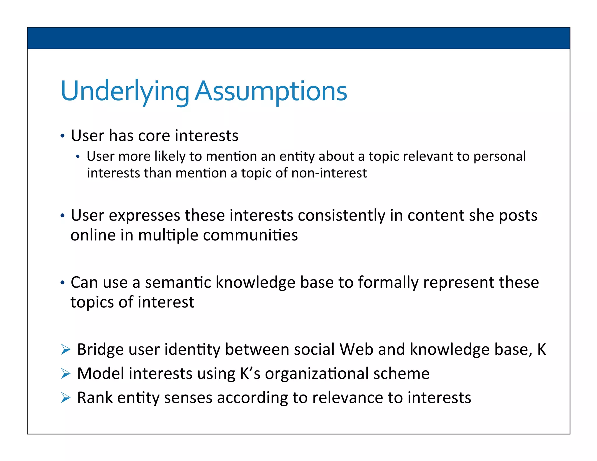 Underlying	
  Assumptions	
  
•  User	
  has	
  core	
  interests	
  
•  User	
  more	
  likely	
  to	
  men6on	
  an	
  en6ty	
  about	
  a	
  topic	
  relevant	
  to	
  personal	
  
interests	
  than	
  men6on	
  a	
  topic	
  of	
  non-­‐interest	
  
	
  
•  User	
  expresses	
  these	
  interests	
  consistently	
  in	
  content	
  she	
  posts	
  
online	
  in	
  mul6ple	
  communi6es	
  
•  Can	
  use	
  a	
  seman6c	
  knowledge	
  base	
  to	
  formally	
  represent	
  these	
  
topics	
  of	
  interest	
  
Ø  Bridge	
  user	
  iden6ty	
  between	
  social	
  Web	
  and	
  knowledge	
  base,	
  K	
  
Ø  Model	
  interests	
  using	
  K’s	
  organiza6onal	
  scheme	
  
Ø  Rank	
  en6ty	
  senses	
  according	
  to	
  relevance	
  to	
  interests	
  
 