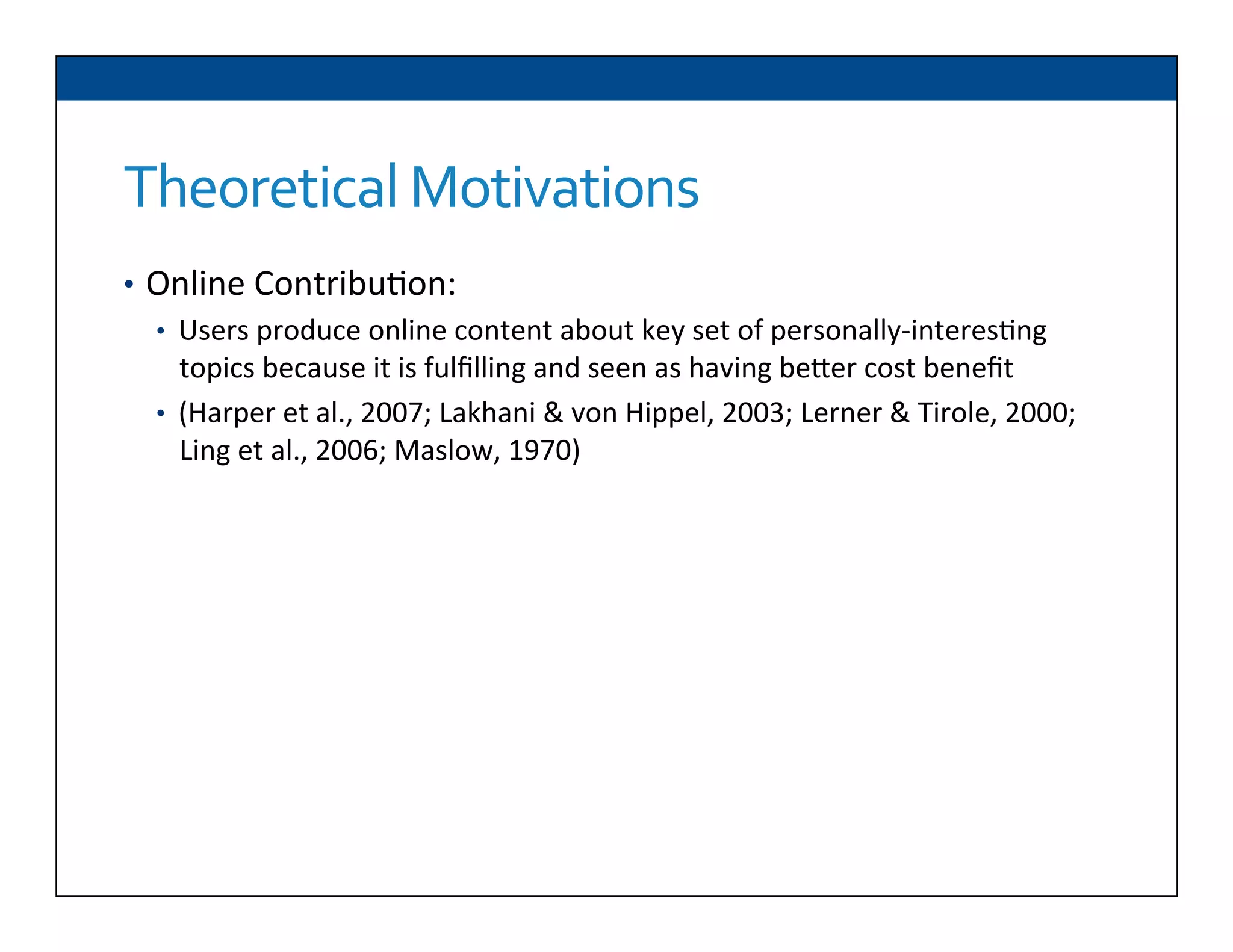 Theoretical	
  Motivations	
  
•  Online	
  Contribu6on:	
  
•  Users	
  produce	
  online	
  content	
  about	
  key	
  set	
  of	
  personally-­‐interes6ng	
  
topics	
  because	
  it	
  is	
  fulﬁlling	
  and	
  seen	
  as	
  having	
  beDer	
  cost	
  beneﬁt	
  
•  (Harper	
  et	
  al.,	
  2007;	
  Lakhani	
  &	
  von	
  Hippel,	
  2003;	
  Lerner	
  &	
  Tirole,	
  2000;	
  
Ling	
  et	
  al.,	
  2006;	
  Maslow,	
  1970)	
  
	
  
	
  
 