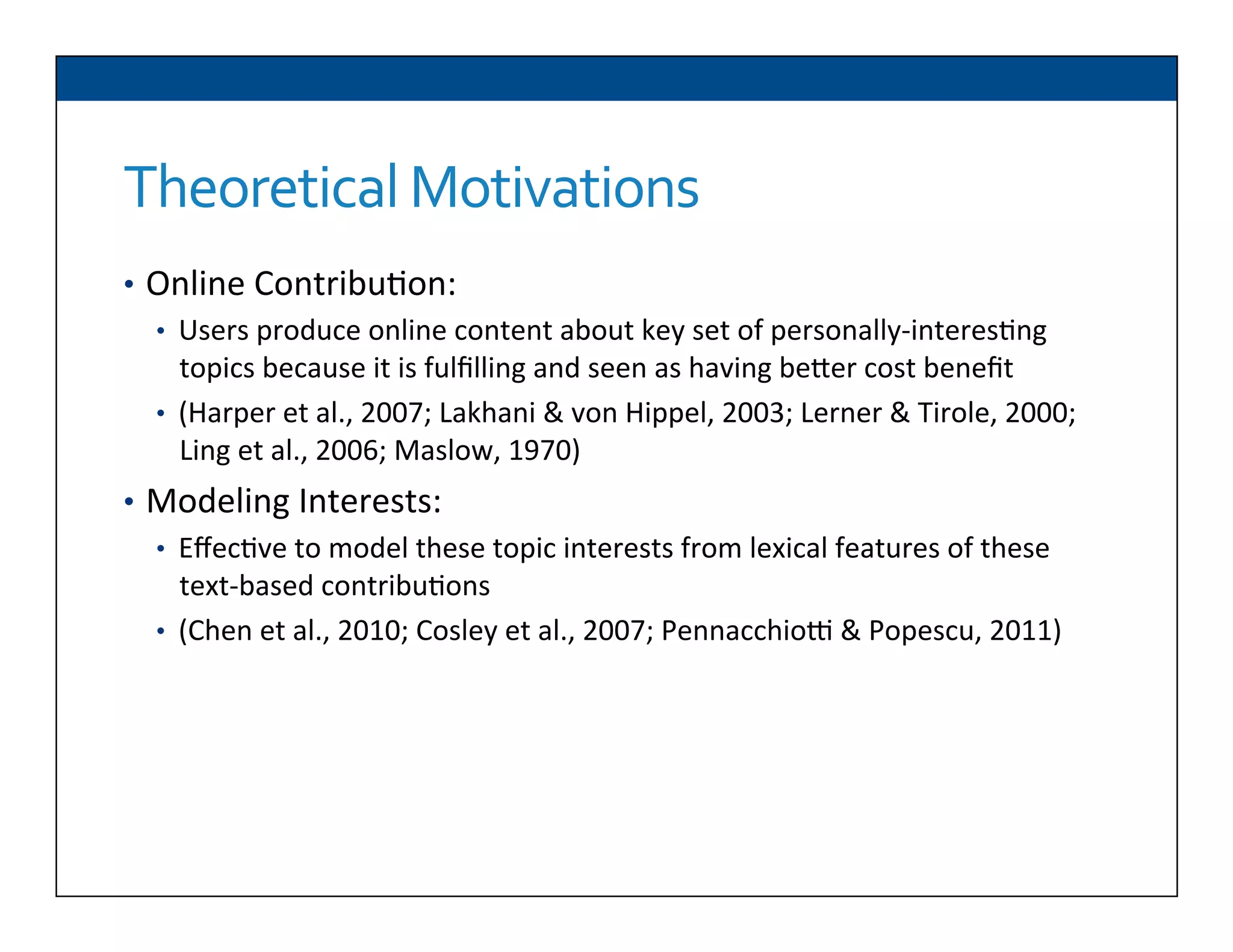 Theoretical	
  Motivations	
  
•  Online	
  Contribu6on:	
  
•  Users	
  produce	
  online	
  content	
  about	
  key	
  set	
  of	
  personally-­‐interes6ng	
  
topics	
  because	
  it	
  is	
  fulﬁlling	
  and	
  seen	
  as	
  having	
  beDer	
  cost	
  beneﬁt	
  
•  (Harper	
  et	
  al.,	
  2007;	
  Lakhani	
  &	
  von	
  Hippel,	
  2003;	
  Lerner	
  &	
  Tirole,	
  2000;	
  
Ling	
  et	
  al.,	
  2006;	
  Maslow,	
  1970)	
  
•  Modeling	
  Interests:	
  
•  Eﬀec6ve	
  to	
  model	
  these	
  topic	
  interests	
  from	
  lexical	
  features	
  of	
  these	
  
text-­‐based	
  contribu6ons	
  
•  (Chen	
  et	
  al.,	
  2010;	
  Cosley	
  et	
  al.,	
  2007;	
  Pennacchioq	
  &	
  Popescu,	
  2011)	
  
	
  
 