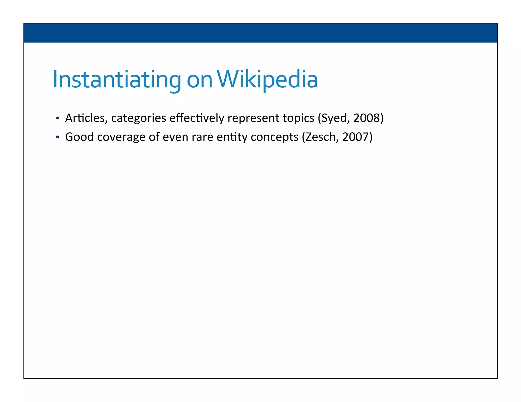 Instantiating	
  on	
  Wikipedia
•  Ar6cles,	
  categories	
  eﬀec6vely	
  represent	
  topics	
  (Syed,	
  2008)	
  
•  Good	
  coverage	
  of	
  even	
  rare	
  en6ty	
  concepts	
  (Zesch,	
  2007)	
  
 