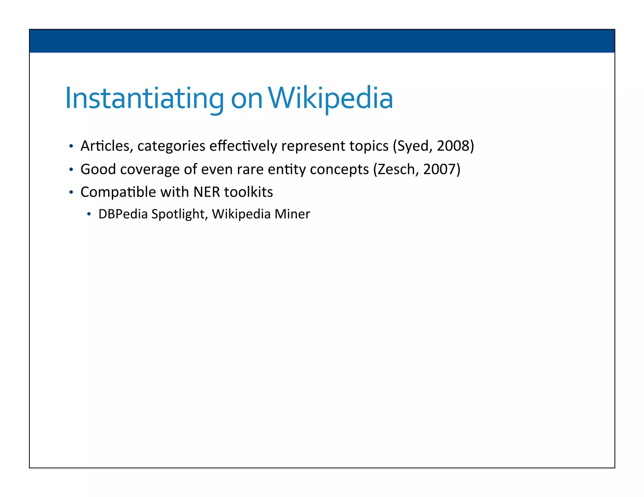 Instantiating	
  on	
  Wikipedia
•  Ar6cles,	
  categories	
  eﬀec6vely	
  represent	
  topics	
  (Syed,	
  2008)	
  
•  Good	
  coverage	
  of	
  even	
  rare	
  en6ty	
  concepts	
  (Zesch,	
  2007)	
  
•  Compa6ble	
  with	
  NER	
  toolkits	
  
•  DBPedia	
  Spotlight,	
  Wikipedia	
  Miner	
  
 
