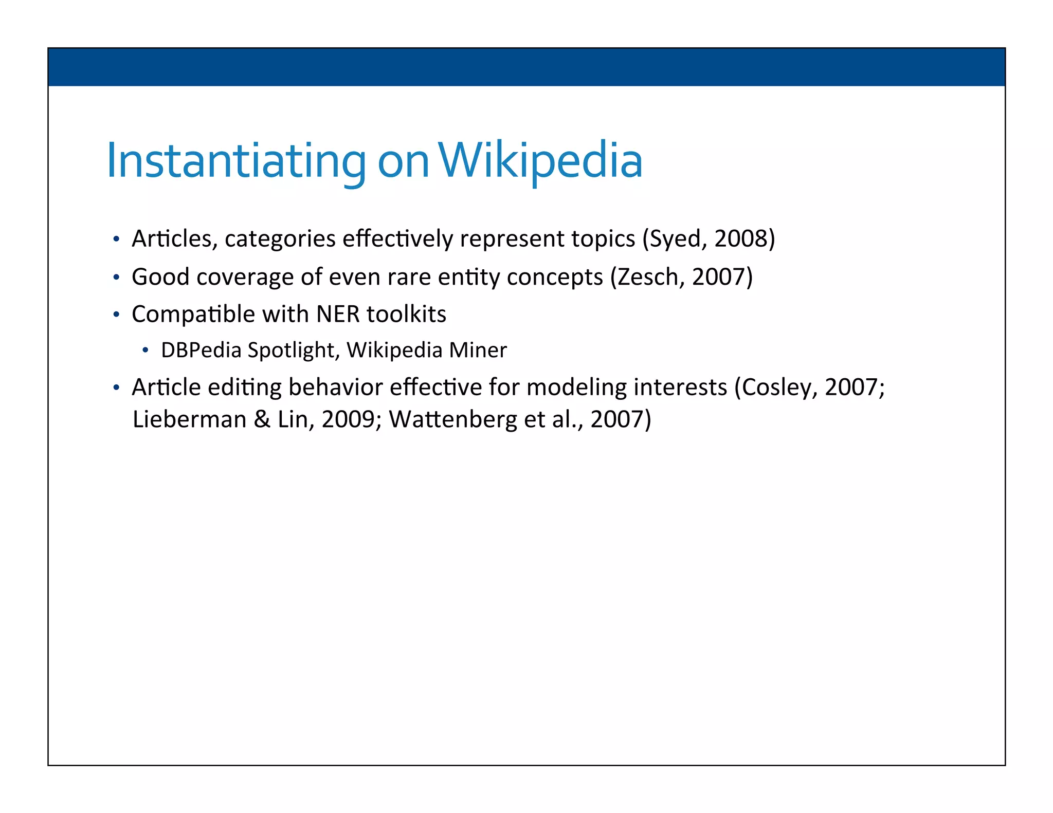 Instantiating	
  on	
  Wikipedia
•  Ar6cles,	
  categories	
  eﬀec6vely	
  represent	
  topics	
  (Syed,	
  2008)	
  
•  Good	
  coverage	
  of	
  even	
  rare	
  en6ty	
  concepts	
  (Zesch,	
  2007)	
  
•  Compa6ble	
  with	
  NER	
  toolkits	
  
•  DBPedia	
  Spotlight,	
  Wikipedia	
  Miner	
  
•  Ar6cle	
  edi6ng	
  behavior	
  eﬀec6ve	
  for	
  modeling	
  interests	
  (Cosley,	
  2007;	
  
Lieberman	
  &	
  Lin,	
  2009;	
  WaDenberg	
  et	
  al.,	
  2007)	
  
 