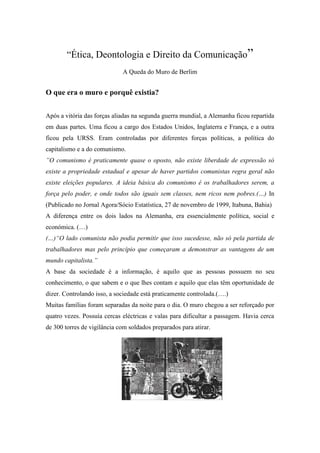 “Ética, Deontologia e Direito da Comunicação” A Queda do Muro de Berlim O que era o muro e porquê existia?  Após a vitória das forças aliadas na segunda guerra mundial, a Alemanha ficou repartida em duas partes. Uma ficou a cargo dos Estados Unidos, Inglaterra e França, e a outra ficou pela URSS. Eram controladas por diferentes forças políticas, a política do capitalismo e a do comunismo.  ”O comunismo é praticamente quase o oposto, não existe liberdade de expressão só existe a propriedade estadual e apesar de haver partidos comunistas regra geral não existe eleições populares. A ideia básica do comunismo é os trabalhadores serem, a força pelo poder, e onde todos são iguais sem classes, nem ricos nem pobres.(…) In (Publicado no Jornal Agora/Sócio Estatística, 27 de novembro de 1999, Itabuna, Bahia)  A diferença entre os dois lados na Alemanha, era essencialmente política, social e económica. (…)  (…)“O lado comunista não podia permitir que isso sucedesse, não só pela partida de trabalhadores mas pelo princípio que começaram a demonstrar as vantagens de um mundo capitalista.”  A base da sociedade é a informação, é aquilo que as pessoas possuem no seu conhecimento, o que sabem e o que lhes contam e aquilo que elas têm oportunidade de dizer. Controlando isso, a sociedade está praticamente controlada.(….)  Muitas famílias foram separadas da noite para o dia. O muro chegou a ser reforçado por quatro vezes. Possuía cercas eléctricas e valas para dificultar a passagem. Havia cerca de 300 torres de vigilância com soldados preparados para atirar.    “Mudanças” ”Em 1989, o mundo foi sacudido por uma série de revoluções que derrubaram os governos comunistas da Europa Oriental.  “Em 9 de Outubro, milhares de manifestantes da Alemanha Oriental se dirigiram aos postos de controlo do Muro, exigindo que fossem autorizados a passar. Os soldados ficaram quietos enquanto milhares de pessoas atravessavam a fronteira e pulavam o Muro.”  “Em busca de lembranças” ”Logo o Muro começou a ser demolido, e milhares de pessoas correram para agarrar pedaços dele para guardar de lembrança.· A foto ao lado foi tirada em 8 de Dezembro de 1989.” “Longo trabalho” ”A demolição do muro continuou por muitos meses, e até hoje há partes dele que permanecem de pé.Esta parte do muro só foi derrubada em 13 de junho de 1990. Podemos então dizer que, a 9 de Novembro de 1989, com a crise do sistema socialista no leste da Europa e o fim deste sistema na Alemanha Oriental, ocorreu a queda do muro. Cidadãos da Alemanha foram para as ruas comemorar o momento histórico e ajudaram a derrubar o muro. O acto simbólico representou também o fim da Guerra-fria e o primeiro passo na reintegração da Alemanha. (….)  Podia-se analisar muitos factores de como vivia a sociedade no lado comunista, mas o que mais nos interessa é ao factor informação.  Mas na altura Internet era algo muito pouco de “embrionário”. Regra geral, a informação limitava-se a rádio, jornais e TV e era isto que o estado precisava de controlar. Não havia outras formas amplas de transmitir a informação. (…) (…)O factor ligação de informação (Internet) ao não controlo desta (fim da censura e repressão do comunismo) levou a uma “explosão” de troca e procura de informação que nunca antes tinha acontecido em todo o mundo.  Foi então que o mundo mudou radicalmente, apareceu uma nova ordem social a sociedade de informação.  Graças às tecnologias disponíveis é possível que nós com um simples computador possamos trocar informação com qualquer pessoa no mais longínquo lugar do planeta. Até já é possível, apesar de com certas limitações,  trocar informações de lugares do nosso planeta com o espaço, como por exemplo os astronautas ou os satélites de investigação espacial.  Com a queda do muro e do comunismo existia uma grande liberdade de expressão em grande parte do mundo. Foi então que muitos países que se encontravam como que na sombra das grandes potencias apareceram, como o caso da Índia, Brasil.  O mundo está a ficar equilibrado em acesso a informação, como tal o mundo torna-se “plano”e “único”… “Comércio” Também muitas pessoas continuaram tentando lucrar com a queda do muro muito depois de sua 
queda
, em 1989. Esta mulher vendia pedaços do muro para turistas em 20 de Junho de 1990. “Unidos pela história” Em 8 de Novembro de 1999, os líderes dos Estados Unidos, da União Soviética e da Alemanha Ocidental na época da queda do muro se reuniram em Berlim para lembrar os dez anos do ocorrido. Na foto ao lado, da esquerda para a direita, estão o ex-primeiro-ministro alemão Helmut Kohl, o ex-presidente americano George Bush, o prefeito de Berlim, Eberhard Biepgen, e o ex-presidente soviético Mikhail Gorbachev. “Memória aos mortos” Cruzes – 1.065 no total – formam sombras em uma réplica do Muro de Berlim construída na cidade para a comemoração dos 15 anos da queda. As cruzes representam aqueles que morreram ao tentar escapar da Alemanha Oriental Considerações Finais:  Podemos considerar a respeito da queda do Muro e todas as surpresas históricas contemporâneas que se concentraram na Alemanha entre os anos de 1989 e 1991, que provavelmente, será necessário mais uma ou duas gerações para que os efeitos do muro desapareçam completamente.(…)  (…)As transformações na Alemanha reunificada compõem-se primeiramente de ordem económica, reestruturando a economia  (…)O Muro de Berlim foi uma realidade e um símbolo da divisão da Alemanha em duas partes distintas, a República Federal da Alemanha (RFA) e a República Democrática Alemã (RDA). Este muro, além de dividir a cidade de Berlim ao meio, simbolizava a divisão do mundo em dois blocos ou partes(…) (…)Desde que foi construído até 1989 o muro de Berlim, como ficou conhecido, foi o símbolo da separação dos blocos capitalista e comunista e da «Guerra Fria». Era o ponto máximo da rivalidade das duas potências.  Todos viviam a liberdade de dançar sobre o muro, mas a incredulidade, a desconfiança, o medo de que possa ser apenas uma fascinante ilusão fazem com que os berlinenses do Leste trepidem; como que em busca de uma confirmação eles saem às ruas rumando aos milhares para os postos de fronteira.(…)  (…) Com as fronteiras abertas milhares de cidadãos alemães orientais viajaram para a parte ocidental da Alemanha, para fazer compras visitar parentes e amigos. 